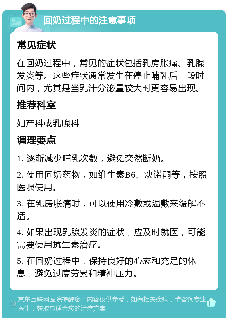 回奶过程中的注意事项 常见症状 在回奶过程中，常见的症状包括乳房胀痛、乳腺发炎等。这些症状通常发生在停止哺乳后一段时间内，尤其是当乳汁分泌量较大时更容易出现。 推荐科室 妇产科或乳腺科 调理要点 1. 逐渐减少哺乳次数，避免突然断奶。 2. 使用回奶药物，如维生素B6、炔诺酮等，按照医嘱使用。 3. 在乳房胀痛时，可以使用冷敷或温敷来缓解不适。 4. 如果出现乳腺发炎的症状，应及时就医，可能需要使用抗生素治疗。 5. 在回奶过程中，保持良好的心态和充足的休息，避免过度劳累和精神压力。