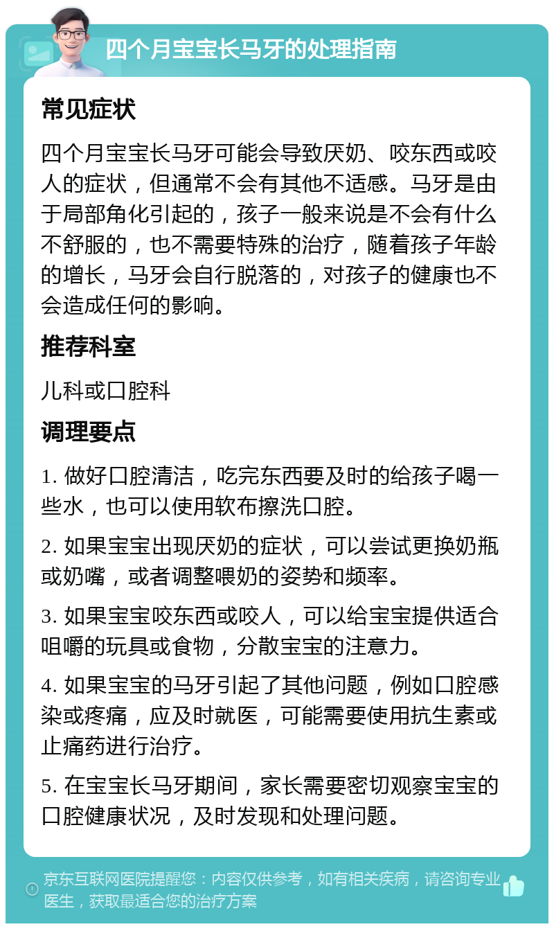 四个月宝宝长马牙的处理指南 常见症状 四个月宝宝长马牙可能会导致厌奶、咬东西或咬人的症状，但通常不会有其他不适感。马牙是由于局部角化引起的，孩子一般来说是不会有什么不舒服的，也不需要特殊的治疗，随着孩子年龄的增长，马牙会自行脱落的，对孩子的健康也不会造成任何的影响。 推荐科室 儿科或口腔科 调理要点 1. 做好口腔清洁，吃完东西要及时的给孩子喝一些水，也可以使用软布擦洗口腔。 2. 如果宝宝出现厌奶的症状，可以尝试更换奶瓶或奶嘴，或者调整喂奶的姿势和频率。 3. 如果宝宝咬东西或咬人，可以给宝宝提供适合咀嚼的玩具或食物，分散宝宝的注意力。 4. 如果宝宝的马牙引起了其他问题，例如口腔感染或疼痛，应及时就医，可能需要使用抗生素或止痛药进行治疗。 5. 在宝宝长马牙期间，家长需要密切观察宝宝的口腔健康状况，及时发现和处理问题。