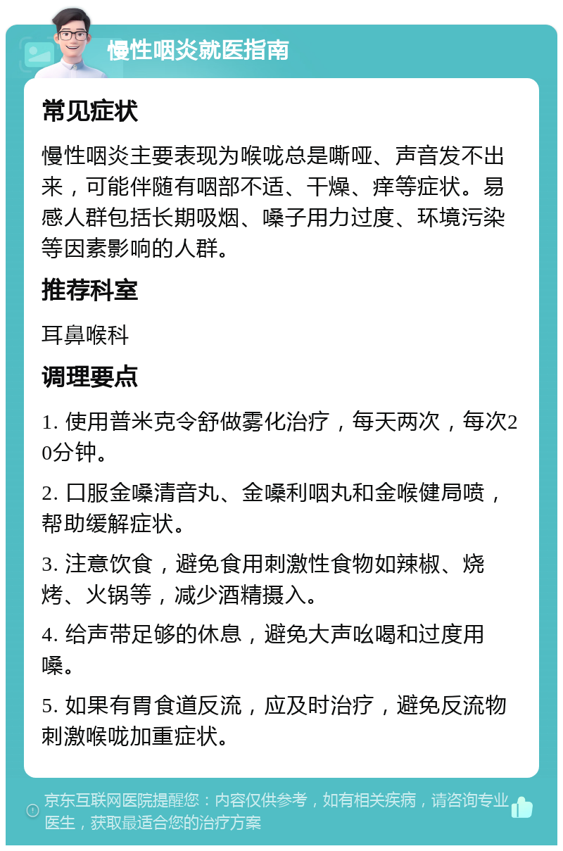 慢性咽炎就医指南 常见症状 慢性咽炎主要表现为喉咙总是嘶哑、声音发不出来，可能伴随有咽部不适、干燥、痒等症状。易感人群包括长期吸烟、嗓子用力过度、环境污染等因素影响的人群。 推荐科室 耳鼻喉科 调理要点 1. 使用普米克令舒做雾化治疗，每天两次，每次20分钟。 2. 口服金嗓清音丸、金嗓利咽丸和金喉健局喷，帮助缓解症状。 3. 注意饮食，避免食用刺激性食物如辣椒、烧烤、火锅等，减少酒精摄入。 4. 给声带足够的休息，避免大声吆喝和过度用嗓。 5. 如果有胃食道反流，应及时治疗，避免反流物刺激喉咙加重症状。