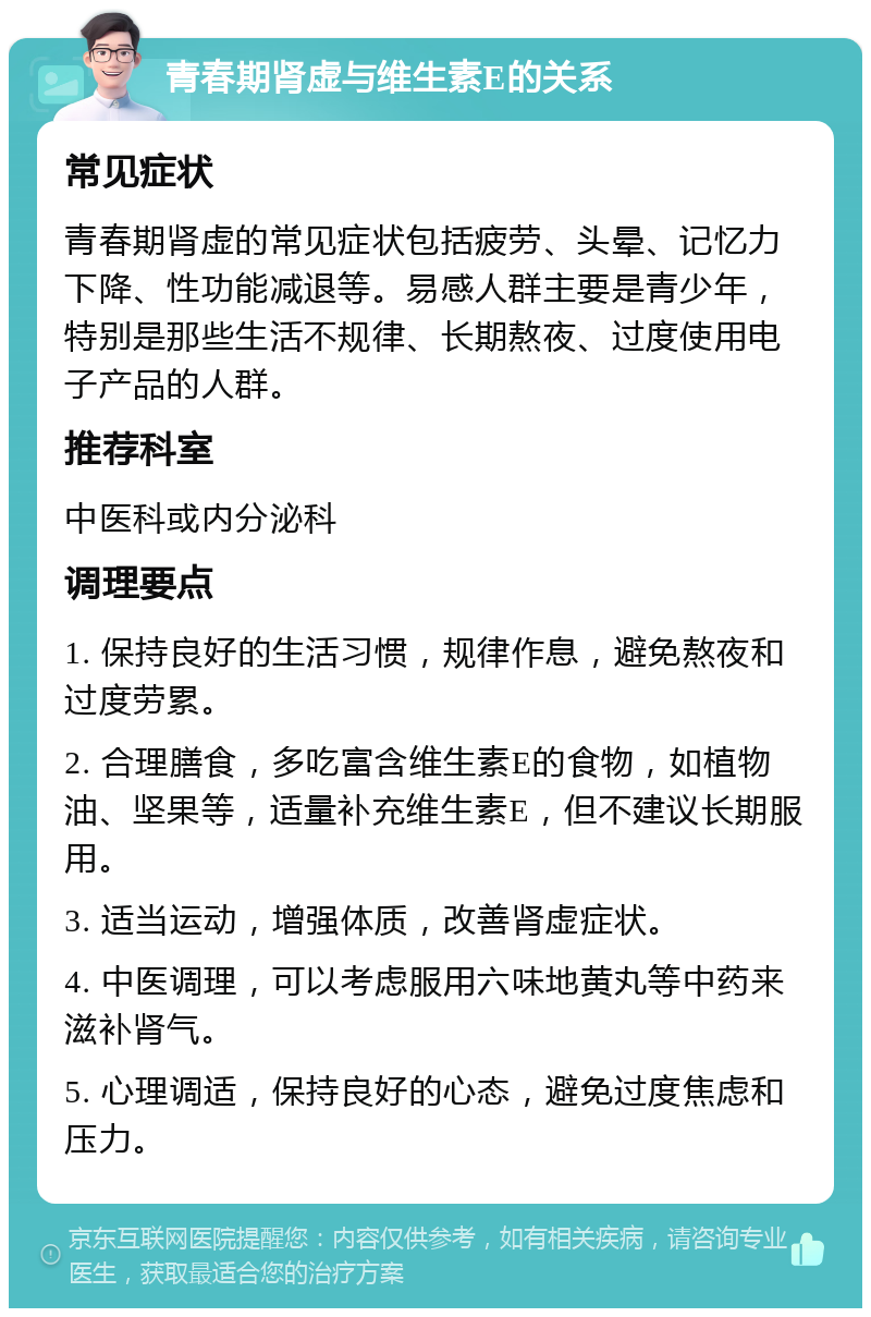 青春期肾虚与维生素E的关系 常见症状 青春期肾虚的常见症状包括疲劳、头晕、记忆力下降、性功能减退等。易感人群主要是青少年，特别是那些生活不规律、长期熬夜、过度使用电子产品的人群。 推荐科室 中医科或内分泌科 调理要点 1. 保持良好的生活习惯，规律作息，避免熬夜和过度劳累。 2. 合理膳食，多吃富含维生素E的食物，如植物油、坚果等，适量补充维生素E，但不建议长期服用。 3. 适当运动，增强体质，改善肾虚症状。 4. 中医调理，可以考虑服用六味地黄丸等中药来滋补肾气。 5. 心理调适，保持良好的心态，避免过度焦虑和压力。