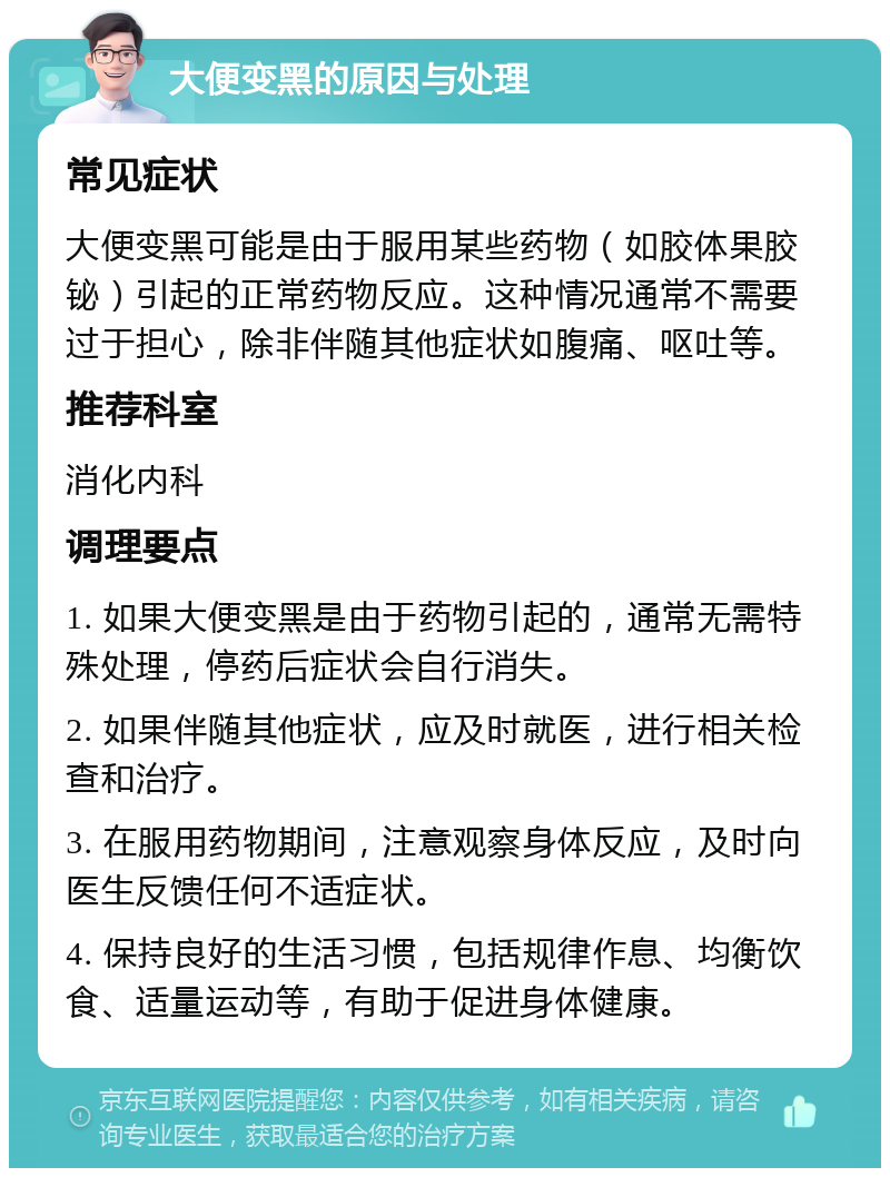 大便变黑的原因与处理 常见症状 大便变黑可能是由于服用某些药物（如胶体果胶铋）引起的正常药物反应。这种情况通常不需要过于担心，除非伴随其他症状如腹痛、呕吐等。 推荐科室 消化内科 调理要点 1. 如果大便变黑是由于药物引起的，通常无需特殊处理，停药后症状会自行消失。 2. 如果伴随其他症状，应及时就医，进行相关检查和治疗。 3. 在服用药物期间，注意观察身体反应，及时向医生反馈任何不适症状。 4. 保持良好的生活习惯，包括规律作息、均衡饮食、适量运动等，有助于促进身体健康。