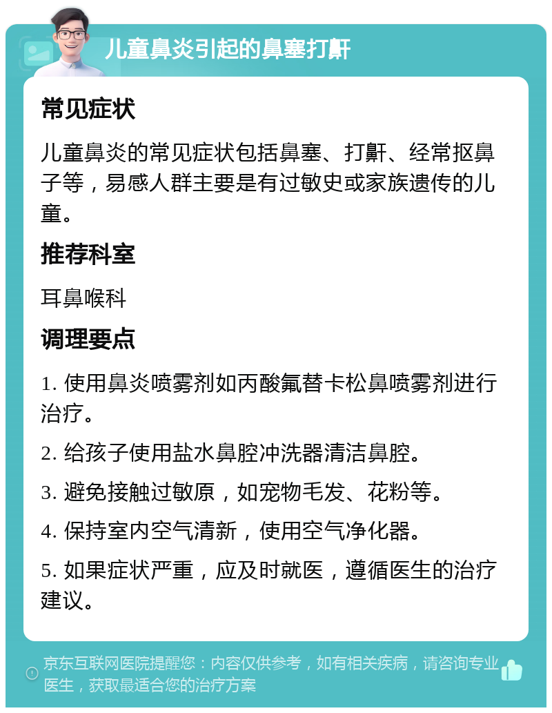 儿童鼻炎引起的鼻塞打鼾 常见症状 儿童鼻炎的常见症状包括鼻塞、打鼾、经常抠鼻子等，易感人群主要是有过敏史或家族遗传的儿童。 推荐科室 耳鼻喉科 调理要点 1. 使用鼻炎喷雾剂如丙酸氟替卡松鼻喷雾剂进行治疗。 2. 给孩子使用盐水鼻腔冲洗器清洁鼻腔。 3. 避免接触过敏原，如宠物毛发、花粉等。 4. 保持室内空气清新，使用空气净化器。 5. 如果症状严重，应及时就医，遵循医生的治疗建议。