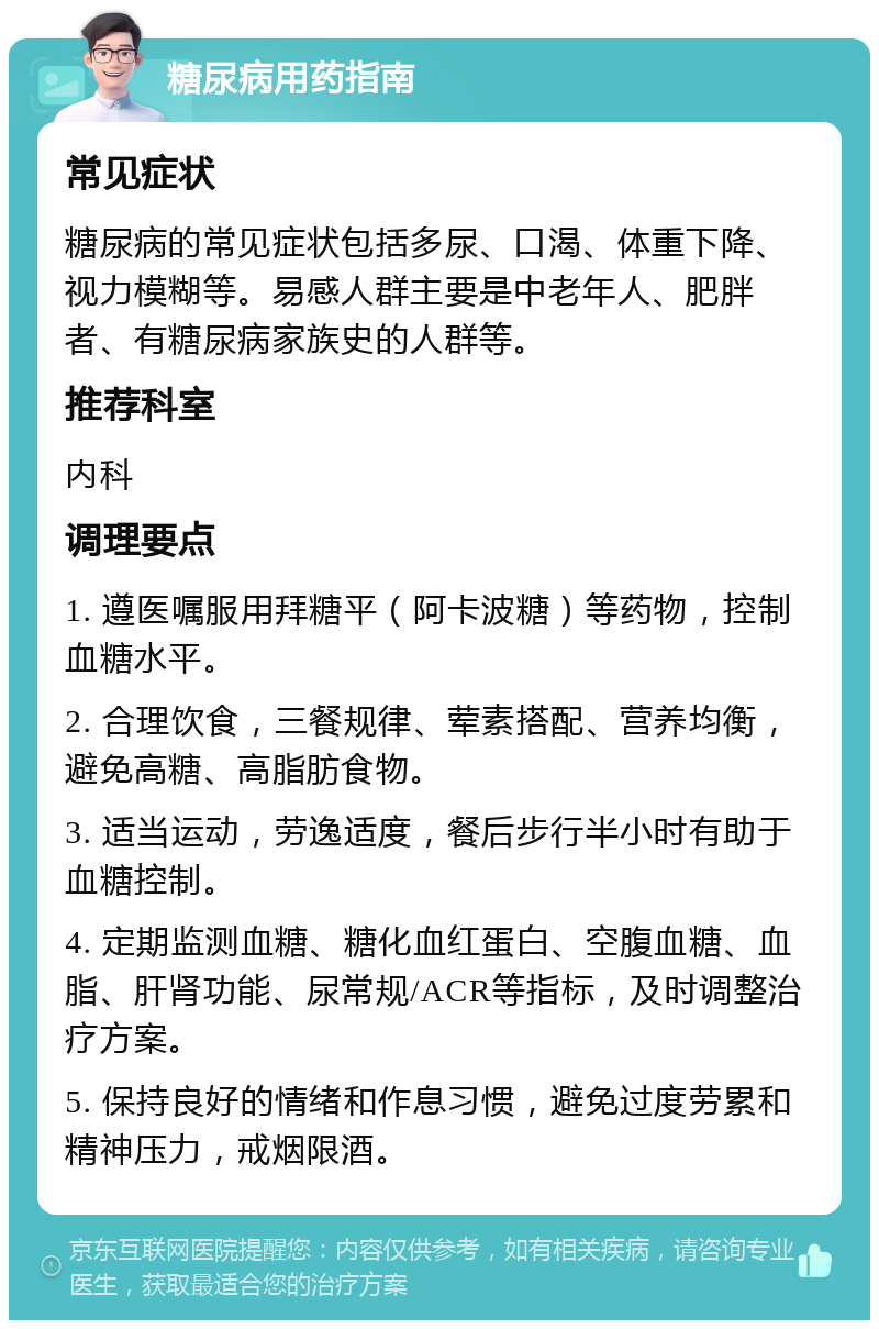 糖尿病用药指南 常见症状 糖尿病的常见症状包括多尿、口渴、体重下降、视力模糊等。易感人群主要是中老年人、肥胖者、有糖尿病家族史的人群等。 推荐科室 内科 调理要点 1. 遵医嘱服用拜糖平（阿卡波糖）等药物，控制血糖水平。 2. 合理饮食，三餐规律、荤素搭配、营养均衡，避免高糖、高脂肪食物。 3. 适当运动，劳逸适度，餐后步行半小时有助于血糖控制。 4. 定期监测血糖、糖化血红蛋白、空腹血糖、血脂、肝肾功能、尿常规/ACR等指标，及时调整治疗方案。 5. 保持良好的情绪和作息习惯，避免过度劳累和精神压力，戒烟限酒。