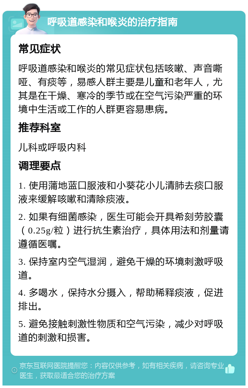 呼吸道感染和喉炎的治疗指南 常见症状 呼吸道感染和喉炎的常见症状包括咳嗽、声音嘶哑、有痰等，易感人群主要是儿童和老年人，尤其是在干燥、寒冷的季节或在空气污染严重的环境中生活或工作的人群更容易患病。 推荐科室 儿科或呼吸内科 调理要点 1. 使用蒲地蓝口服液和小葵花小儿清肺去痰口服液来缓解咳嗽和清除痰液。 2. 如果有细菌感染，医生可能会开具希刻劳胶囊（0.25g/粒）进行抗生素治疗，具体用法和剂量请遵循医嘱。 3. 保持室内空气湿润，避免干燥的环境刺激呼吸道。 4. 多喝水，保持水分摄入，帮助稀释痰液，促进排出。 5. 避免接触刺激性物质和空气污染，减少对呼吸道的刺激和损害。