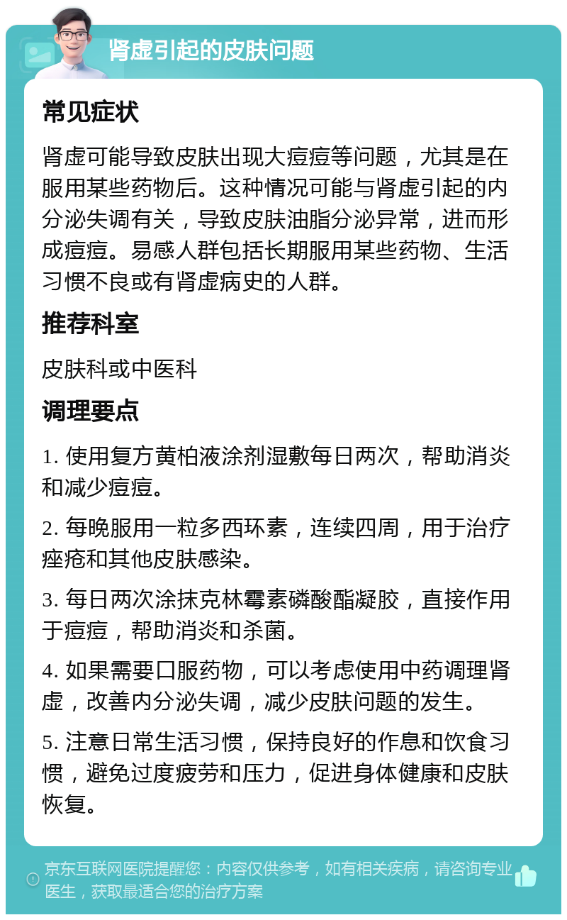 肾虚引起的皮肤问题 常见症状 肾虚可能导致皮肤出现大痘痘等问题，尤其是在服用某些药物后。这种情况可能与肾虚引起的内分泌失调有关，导致皮肤油脂分泌异常，进而形成痘痘。易感人群包括长期服用某些药物、生活习惯不良或有肾虚病史的人群。 推荐科室 皮肤科或中医科 调理要点 1. 使用复方黄柏液涂剂湿敷每日两次，帮助消炎和减少痘痘。 2. 每晚服用一粒多西环素，连续四周，用于治疗痤疮和其他皮肤感染。 3. 每日两次涂抹克林霉素磷酸酯凝胶，直接作用于痘痘，帮助消炎和杀菌。 4. 如果需要口服药物，可以考虑使用中药调理肾虚，改善内分泌失调，减少皮肤问题的发生。 5. 注意日常生活习惯，保持良好的作息和饮食习惯，避免过度疲劳和压力，促进身体健康和皮肤恢复。