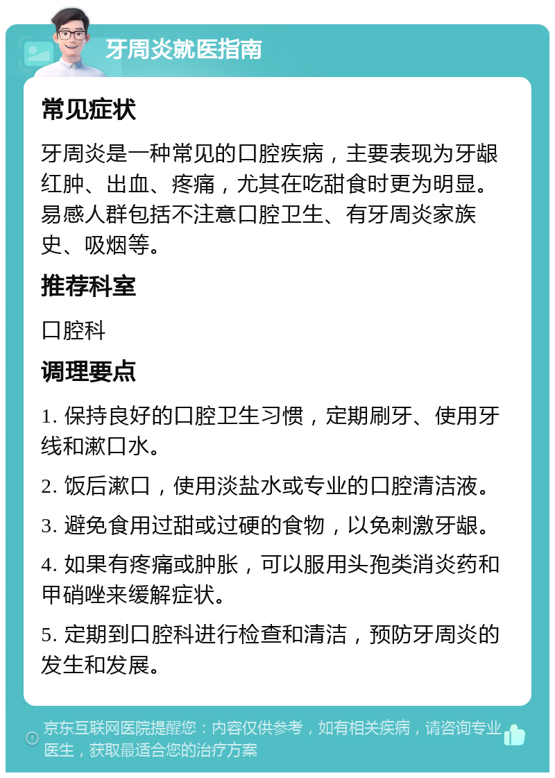 牙周炎就医指南 常见症状 牙周炎是一种常见的口腔疾病，主要表现为牙龈红肿、出血、疼痛，尤其在吃甜食时更为明显。易感人群包括不注意口腔卫生、有牙周炎家族史、吸烟等。 推荐科室 口腔科 调理要点 1. 保持良好的口腔卫生习惯，定期刷牙、使用牙线和漱口水。 2. 饭后漱口，使用淡盐水或专业的口腔清洁液。 3. 避免食用过甜或过硬的食物，以免刺激牙龈。 4. 如果有疼痛或肿胀，可以服用头孢类消炎药和甲硝唑来缓解症状。 5. 定期到口腔科进行检查和清洁，预防牙周炎的发生和发展。