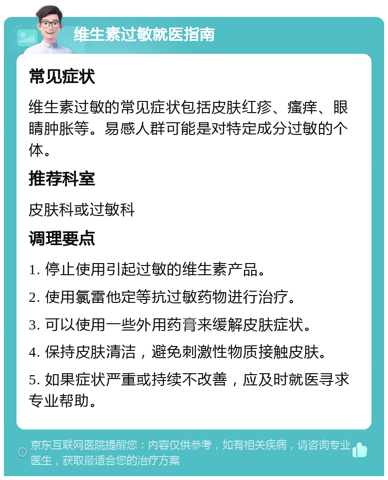 维生素过敏就医指南 常见症状 维生素过敏的常见症状包括皮肤红疹、瘙痒、眼睛肿胀等。易感人群可能是对特定成分过敏的个体。 推荐科室 皮肤科或过敏科 调理要点 1. 停止使用引起过敏的维生素产品。 2. 使用氯雷他定等抗过敏药物进行治疗。 3. 可以使用一些外用药膏来缓解皮肤症状。 4. 保持皮肤清洁，避免刺激性物质接触皮肤。 5. 如果症状严重或持续不改善，应及时就医寻求专业帮助。