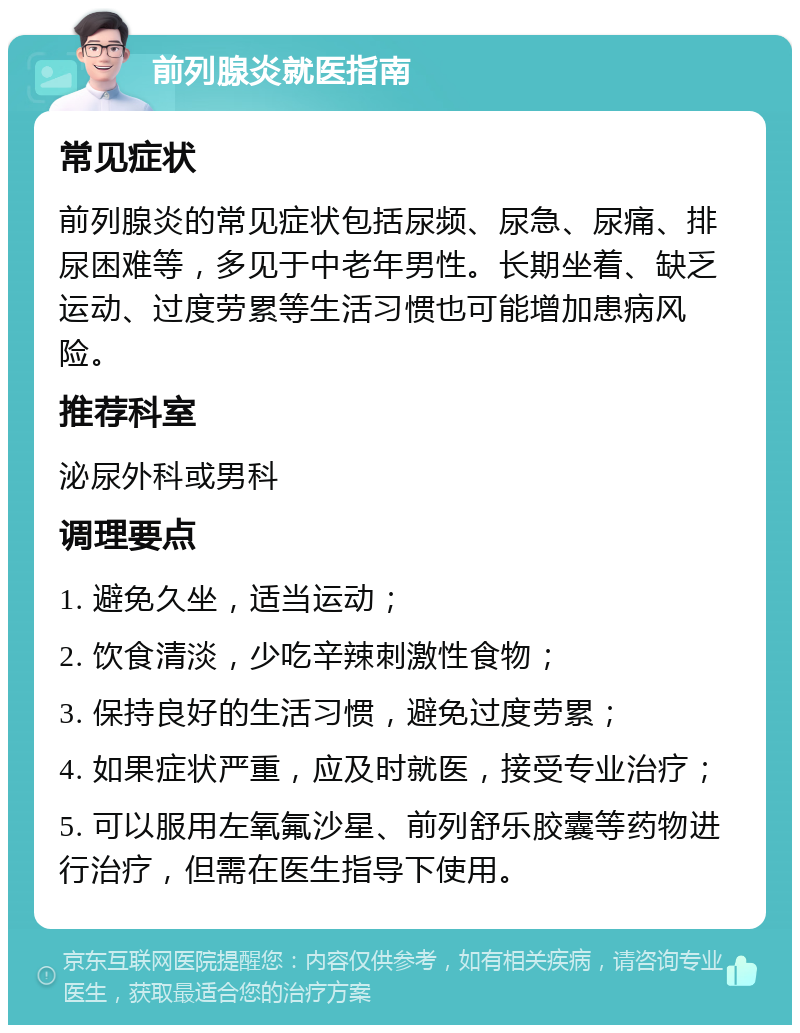 前列腺炎就医指南 常见症状 前列腺炎的常见症状包括尿频、尿急、尿痛、排尿困难等，多见于中老年男性。长期坐着、缺乏运动、过度劳累等生活习惯也可能增加患病风险。 推荐科室 泌尿外科或男科 调理要点 1. 避免久坐，适当运动； 2. 饮食清淡，少吃辛辣刺激性食物； 3. 保持良好的生活习惯，避免过度劳累； 4. 如果症状严重，应及时就医，接受专业治疗； 5. 可以服用左氧氟沙星、前列舒乐胶囊等药物进行治疗，但需在医生指导下使用。