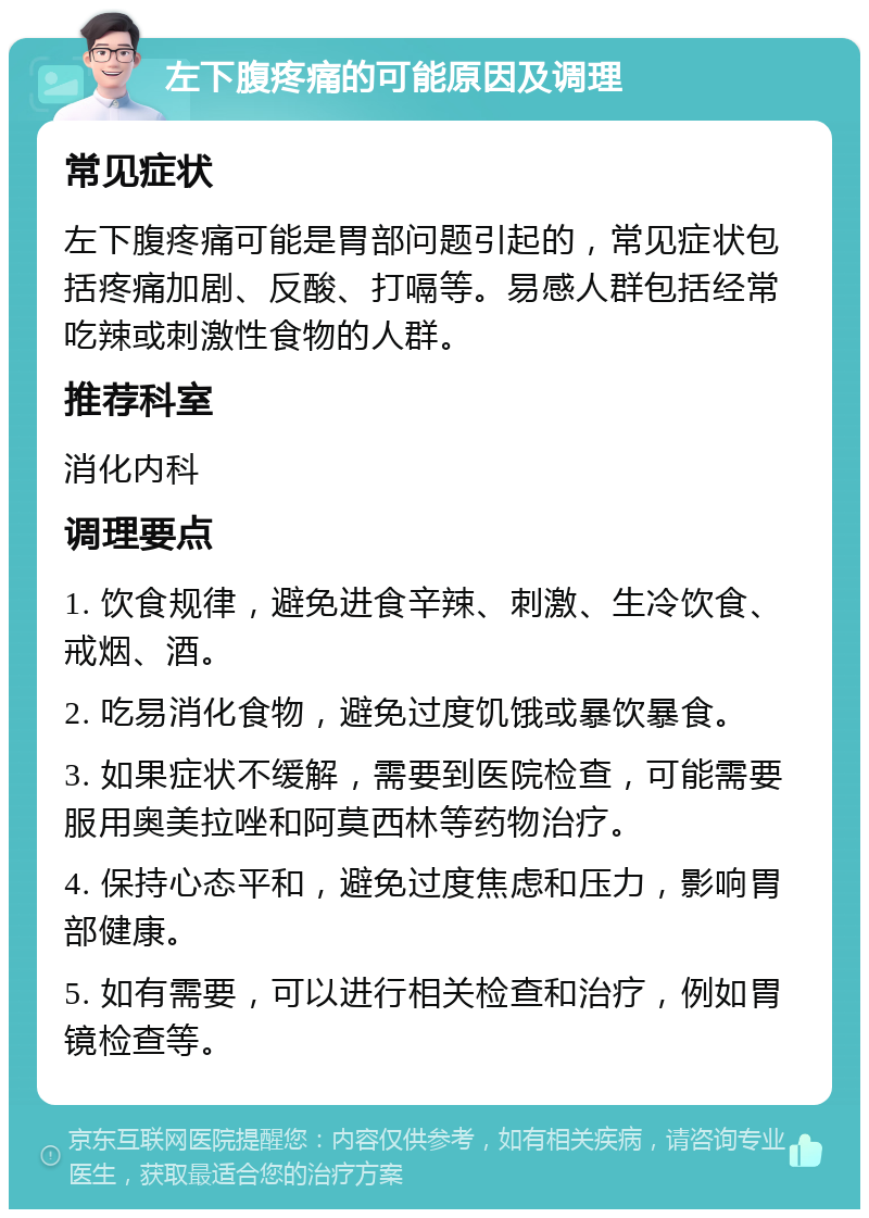 左下腹疼痛的可能原因及调理 常见症状 左下腹疼痛可能是胃部问题引起的，常见症状包括疼痛加剧、反酸、打嗝等。易感人群包括经常吃辣或刺激性食物的人群。 推荐科室 消化内科 调理要点 1. 饮食规律，避免进食辛辣、刺激、生冷饮食、戒烟、酒。 2. 吃易消化食物，避免过度饥饿或暴饮暴食。 3. 如果症状不缓解，需要到医院检查，可能需要服用奥美拉唑和阿莫西林等药物治疗。 4. 保持心态平和，避免过度焦虑和压力，影响胃部健康。 5. 如有需要，可以进行相关检查和治疗，例如胃镜检查等。