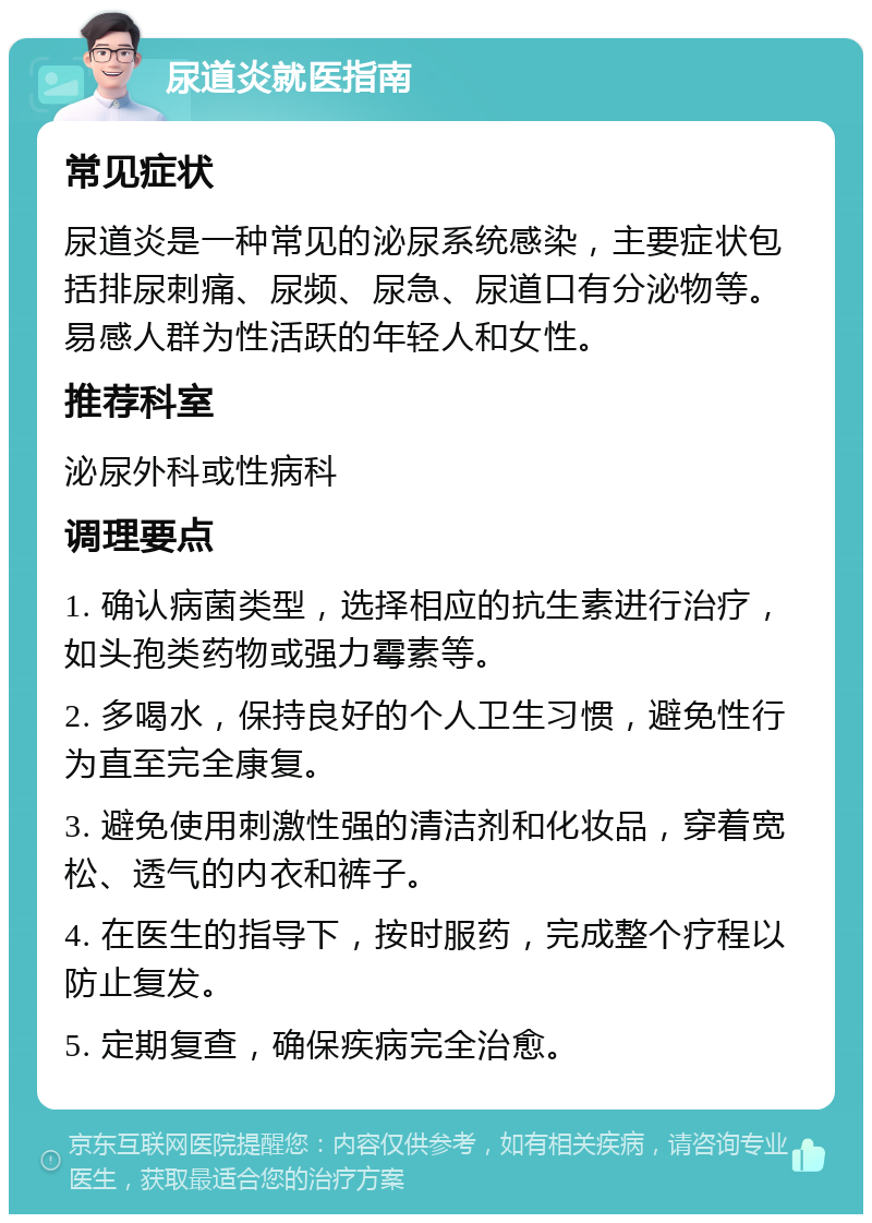 尿道炎就医指南 常见症状 尿道炎是一种常见的泌尿系统感染，主要症状包括排尿刺痛、尿频、尿急、尿道口有分泌物等。易感人群为性活跃的年轻人和女性。 推荐科室 泌尿外科或性病科 调理要点 1. 确认病菌类型，选择相应的抗生素进行治疗，如头孢类药物或强力霉素等。 2. 多喝水，保持良好的个人卫生习惯，避免性行为直至完全康复。 3. 避免使用刺激性强的清洁剂和化妆品，穿着宽松、透气的内衣和裤子。 4. 在医生的指导下，按时服药，完成整个疗程以防止复发。 5. 定期复查，确保疾病完全治愈。