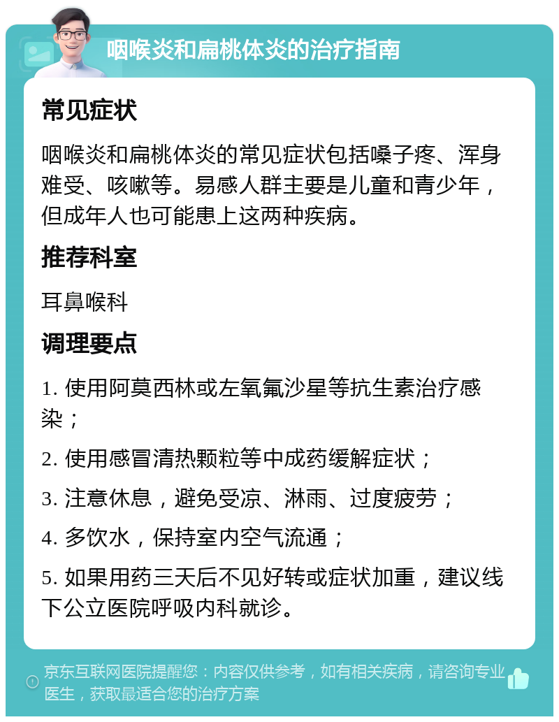 咽喉炎和扁桃体炎的治疗指南 常见症状 咽喉炎和扁桃体炎的常见症状包括嗓子疼、浑身难受、咳嗽等。易感人群主要是儿童和青少年，但成年人也可能患上这两种疾病。 推荐科室 耳鼻喉科 调理要点 1. 使用阿莫西林或左氧氟沙星等抗生素治疗感染； 2. 使用感冒清热颗粒等中成药缓解症状； 3. 注意休息，避免受凉、淋雨、过度疲劳； 4. 多饮水，保持室内空气流通； 5. 如果用药三天后不见好转或症状加重，建议线下公立医院呼吸内科就诊。