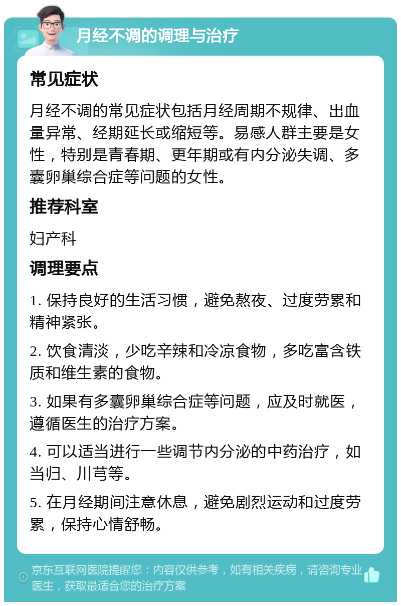 月经不调的调理与治疗 常见症状 月经不调的常见症状包括月经周期不规律、出血量异常、经期延长或缩短等。易感人群主要是女性，特别是青春期、更年期或有内分泌失调、多囊卵巢综合症等问题的女性。 推荐科室 妇产科 调理要点 1. 保持良好的生活习惯，避免熬夜、过度劳累和精神紧张。 2. 饮食清淡，少吃辛辣和冷凉食物，多吃富含铁质和维生素的食物。 3. 如果有多囊卵巢综合症等问题，应及时就医，遵循医生的治疗方案。 4. 可以适当进行一些调节内分泌的中药治疗，如当归、川芎等。 5. 在月经期间注意休息，避免剧烈运动和过度劳累，保持心情舒畅。