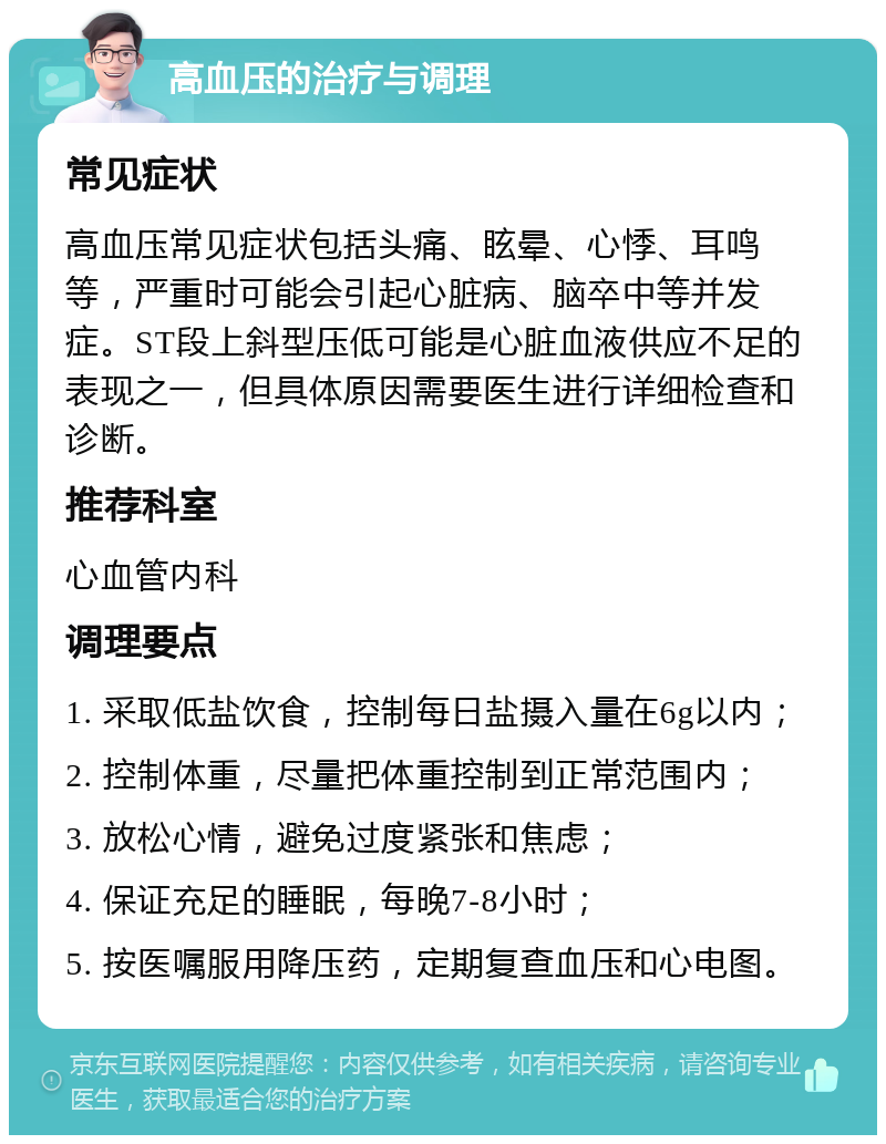 高血压的治疗与调理 常见症状 高血压常见症状包括头痛、眩晕、心悸、耳鸣等，严重时可能会引起心脏病、脑卒中等并发症。ST段上斜型压低可能是心脏血液供应不足的表现之一，但具体原因需要医生进行详细检查和诊断。 推荐科室 心血管内科 调理要点 1. 采取低盐饮食，控制每日盐摄入量在6g以内； 2. 控制体重，尽量把体重控制到正常范围内； 3. 放松心情，避免过度紧张和焦虑； 4. 保证充足的睡眠，每晚7-8小时； 5. 按医嘱服用降压药，定期复查血压和心电图。