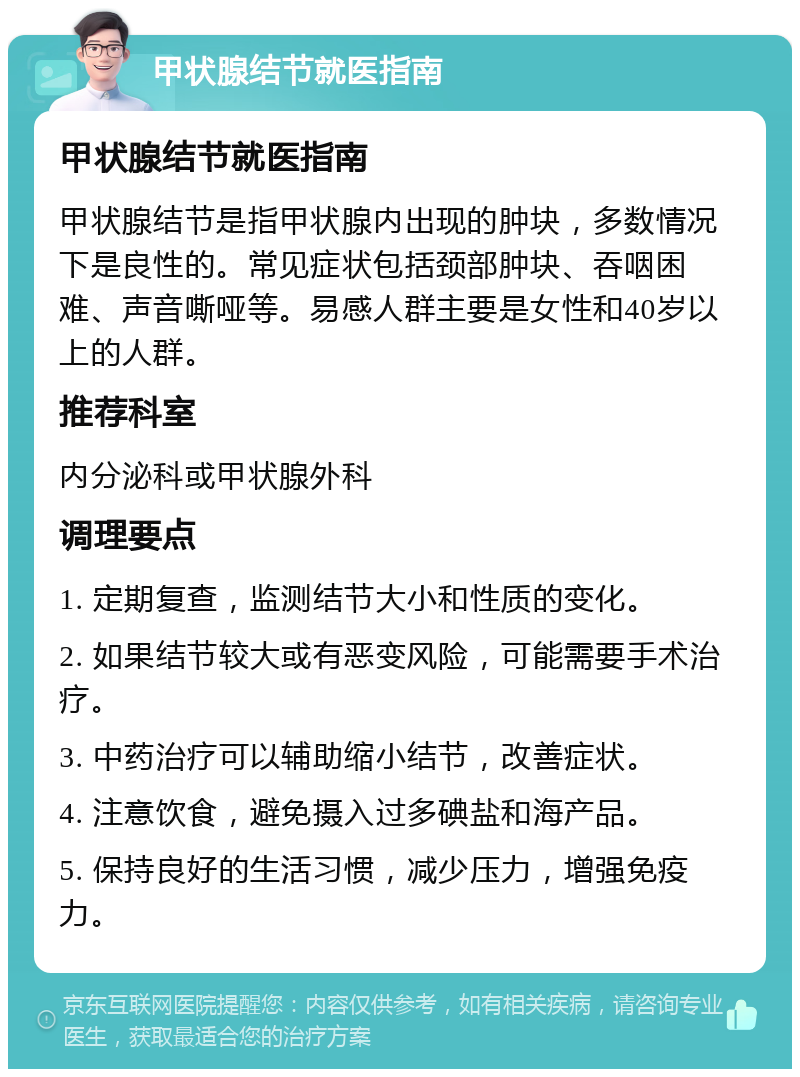 甲状腺结节就医指南 甲状腺结节就医指南 甲状腺结节是指甲状腺内出现的肿块，多数情况下是良性的。常见症状包括颈部肿块、吞咽困难、声音嘶哑等。易感人群主要是女性和40岁以上的人群。 推荐科室 内分泌科或甲状腺外科 调理要点 1. 定期复查，监测结节大小和性质的变化。 2. 如果结节较大或有恶变风险，可能需要手术治疗。 3. 中药治疗可以辅助缩小结节，改善症状。 4. 注意饮食，避免摄入过多碘盐和海产品。 5. 保持良好的生活习惯，减少压力，增强免疫力。