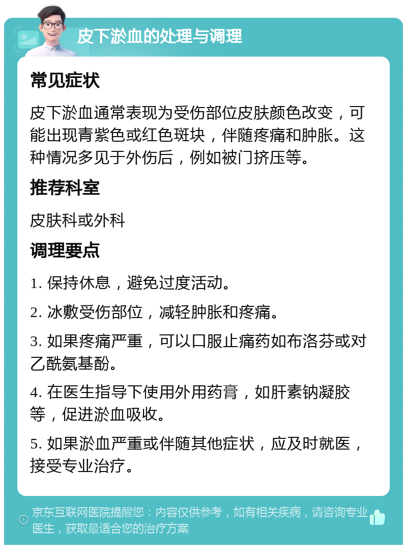 皮下淤血的处理与调理 常见症状 皮下淤血通常表现为受伤部位皮肤颜色改变，可能出现青紫色或红色斑块，伴随疼痛和肿胀。这种情况多见于外伤后，例如被门挤压等。 推荐科室 皮肤科或外科 调理要点 1. 保持休息，避免过度活动。 2. 冰敷受伤部位，减轻肿胀和疼痛。 3. 如果疼痛严重，可以口服止痛药如布洛芬或对乙酰氨基酚。 4. 在医生指导下使用外用药膏，如肝素钠凝胶等，促进淤血吸收。 5. 如果淤血严重或伴随其他症状，应及时就医，接受专业治疗。