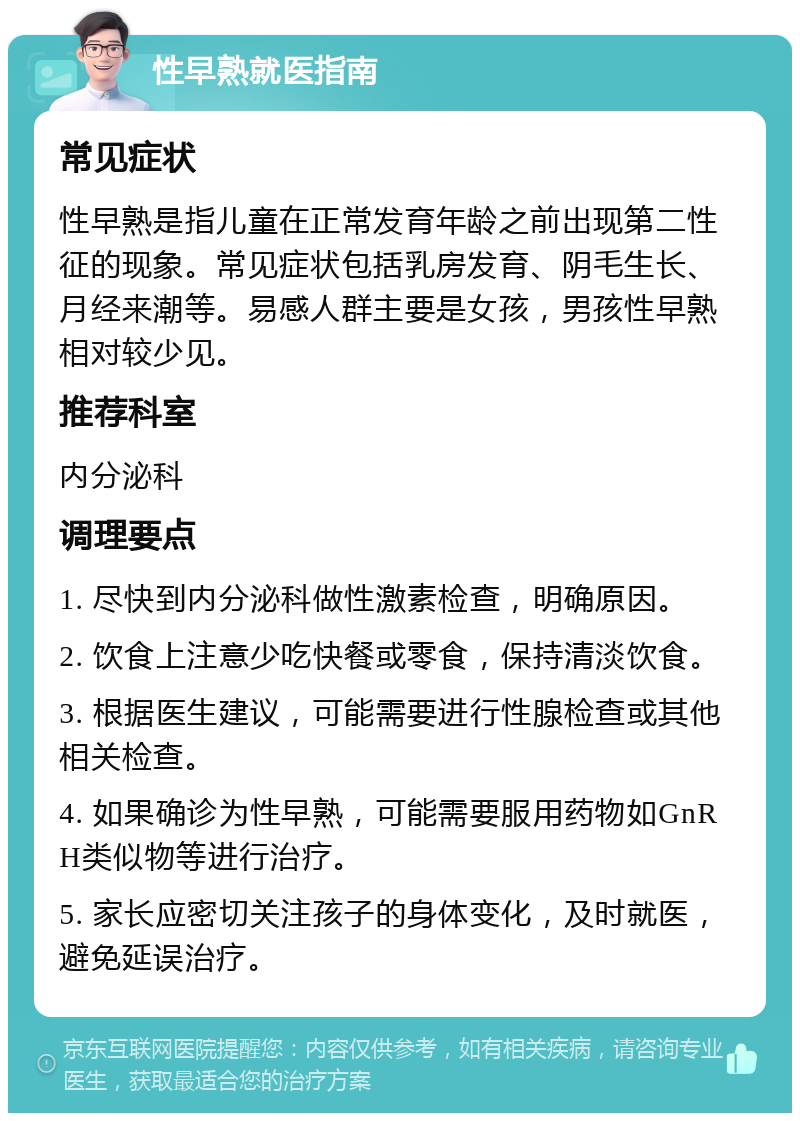 性早熟就医指南 常见症状 性早熟是指儿童在正常发育年龄之前出现第二性征的现象。常见症状包括乳房发育、阴毛生长、月经来潮等。易感人群主要是女孩，男孩性早熟相对较少见。 推荐科室 内分泌科 调理要点 1. 尽快到内分泌科做性激素检查，明确原因。 2. 饮食上注意少吃快餐或零食，保持清淡饮食。 3. 根据医生建议，可能需要进行性腺检查或其他相关检查。 4. 如果确诊为性早熟，可能需要服用药物如GnRH类似物等进行治疗。 5. 家长应密切关注孩子的身体变化，及时就医，避免延误治疗。