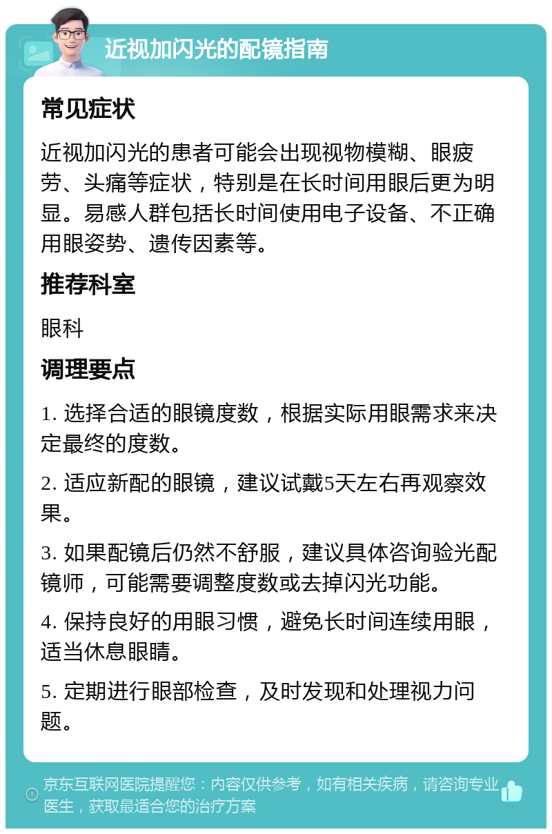 近视加闪光的配镜指南 常见症状 近视加闪光的患者可能会出现视物模糊、眼疲劳、头痛等症状，特别是在长时间用眼后更为明显。易感人群包括长时间使用电子设备、不正确用眼姿势、遗传因素等。 推荐科室 眼科 调理要点 1. 选择合适的眼镜度数，根据实际用眼需求来决定最终的度数。 2. 适应新配的眼镜，建议试戴5天左右再观察效果。 3. 如果配镜后仍然不舒服，建议具体咨询验光配镜师，可能需要调整度数或去掉闪光功能。 4. 保持良好的用眼习惯，避免长时间连续用眼，适当休息眼睛。 5. 定期进行眼部检查，及时发现和处理视力问题。