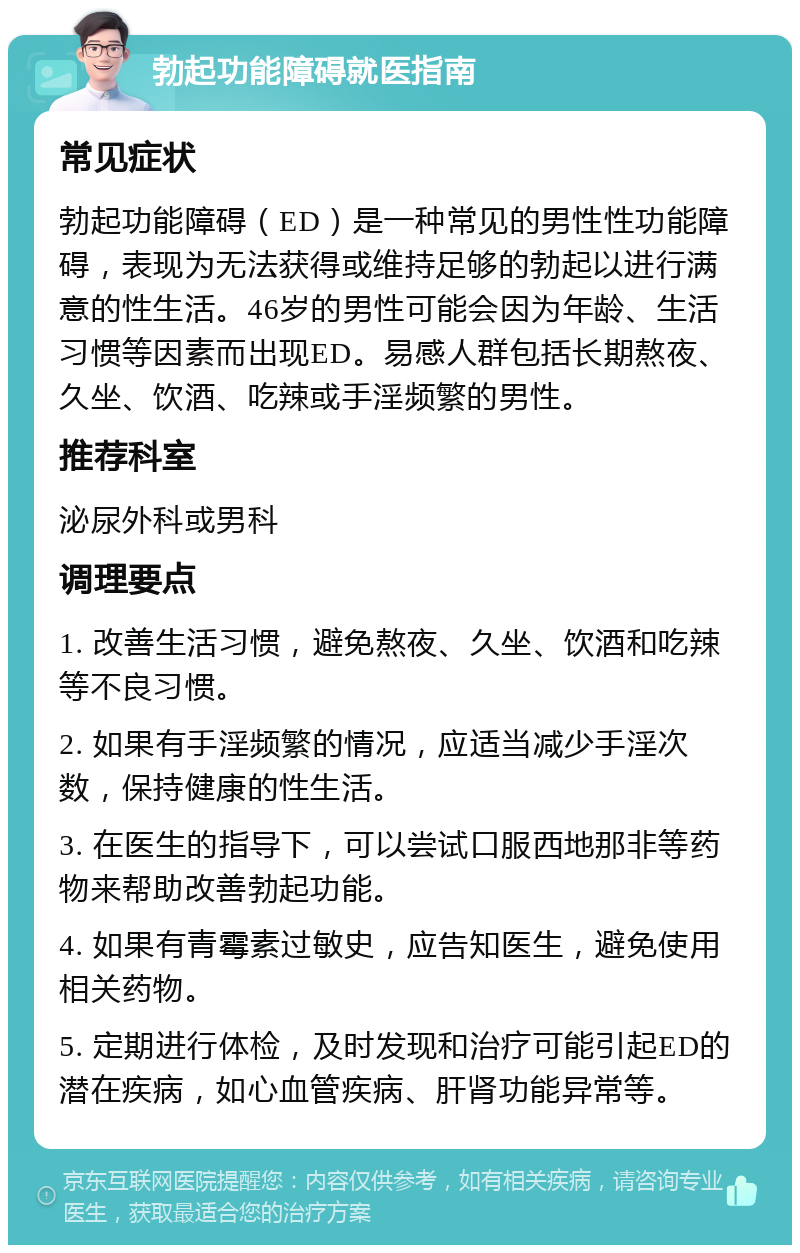 勃起功能障碍就医指南 常见症状 勃起功能障碍（ED）是一种常见的男性性功能障碍，表现为无法获得或维持足够的勃起以进行满意的性生活。46岁的男性可能会因为年龄、生活习惯等因素而出现ED。易感人群包括长期熬夜、久坐、饮酒、吃辣或手淫频繁的男性。 推荐科室 泌尿外科或男科 调理要点 1. 改善生活习惯，避免熬夜、久坐、饮酒和吃辣等不良习惯。 2. 如果有手淫频繁的情况，应适当减少手淫次数，保持健康的性生活。 3. 在医生的指导下，可以尝试口服西地那非等药物来帮助改善勃起功能。 4. 如果有青霉素过敏史，应告知医生，避免使用相关药物。 5. 定期进行体检，及时发现和治疗可能引起ED的潜在疾病，如心血管疾病、肝肾功能异常等。