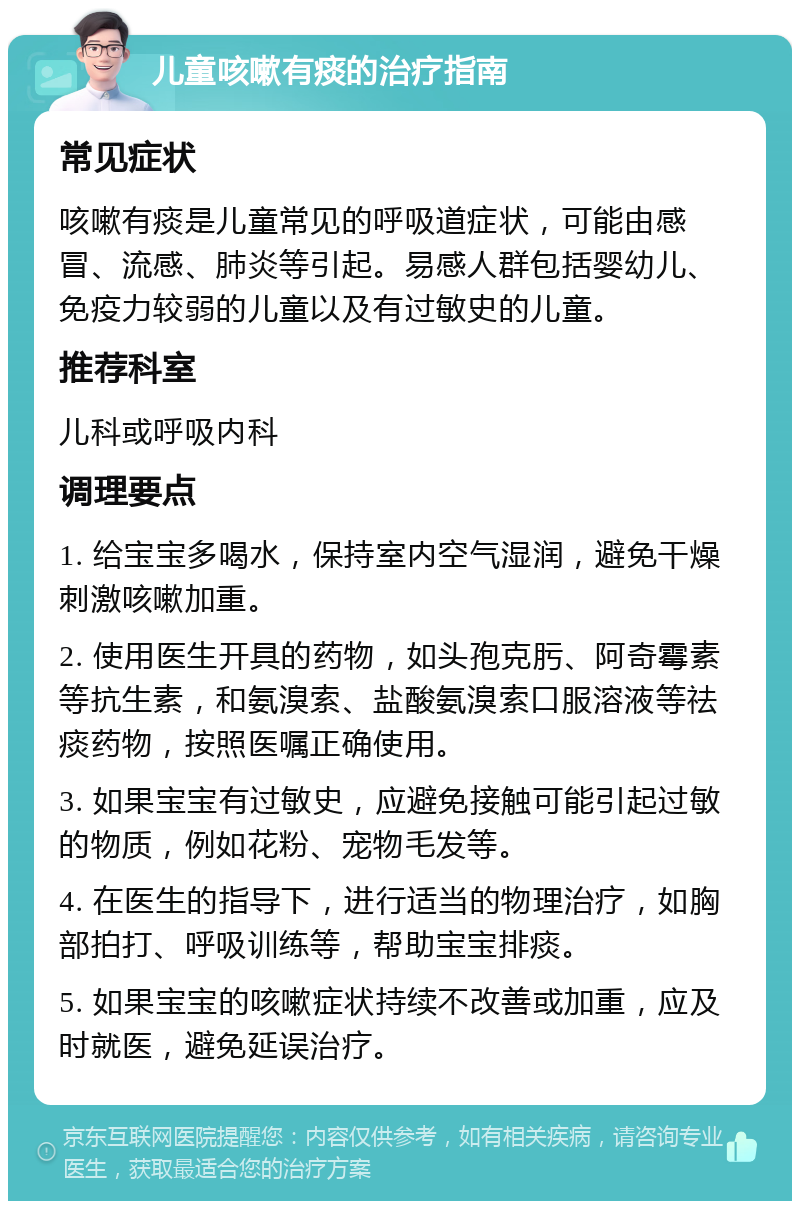 儿童咳嗽有痰的治疗指南 常见症状 咳嗽有痰是儿童常见的呼吸道症状，可能由感冒、流感、肺炎等引起。易感人群包括婴幼儿、免疫力较弱的儿童以及有过敏史的儿童。 推荐科室 儿科或呼吸内科 调理要点 1. 给宝宝多喝水，保持室内空气湿润，避免干燥刺激咳嗽加重。 2. 使用医生开具的药物，如头孢克肟、阿奇霉素等抗生素，和氨溴索、盐酸氨溴索口服溶液等祛痰药物，按照医嘱正确使用。 3. 如果宝宝有过敏史，应避免接触可能引起过敏的物质，例如花粉、宠物毛发等。 4. 在医生的指导下，进行适当的物理治疗，如胸部拍打、呼吸训练等，帮助宝宝排痰。 5. 如果宝宝的咳嗽症状持续不改善或加重，应及时就医，避免延误治疗。