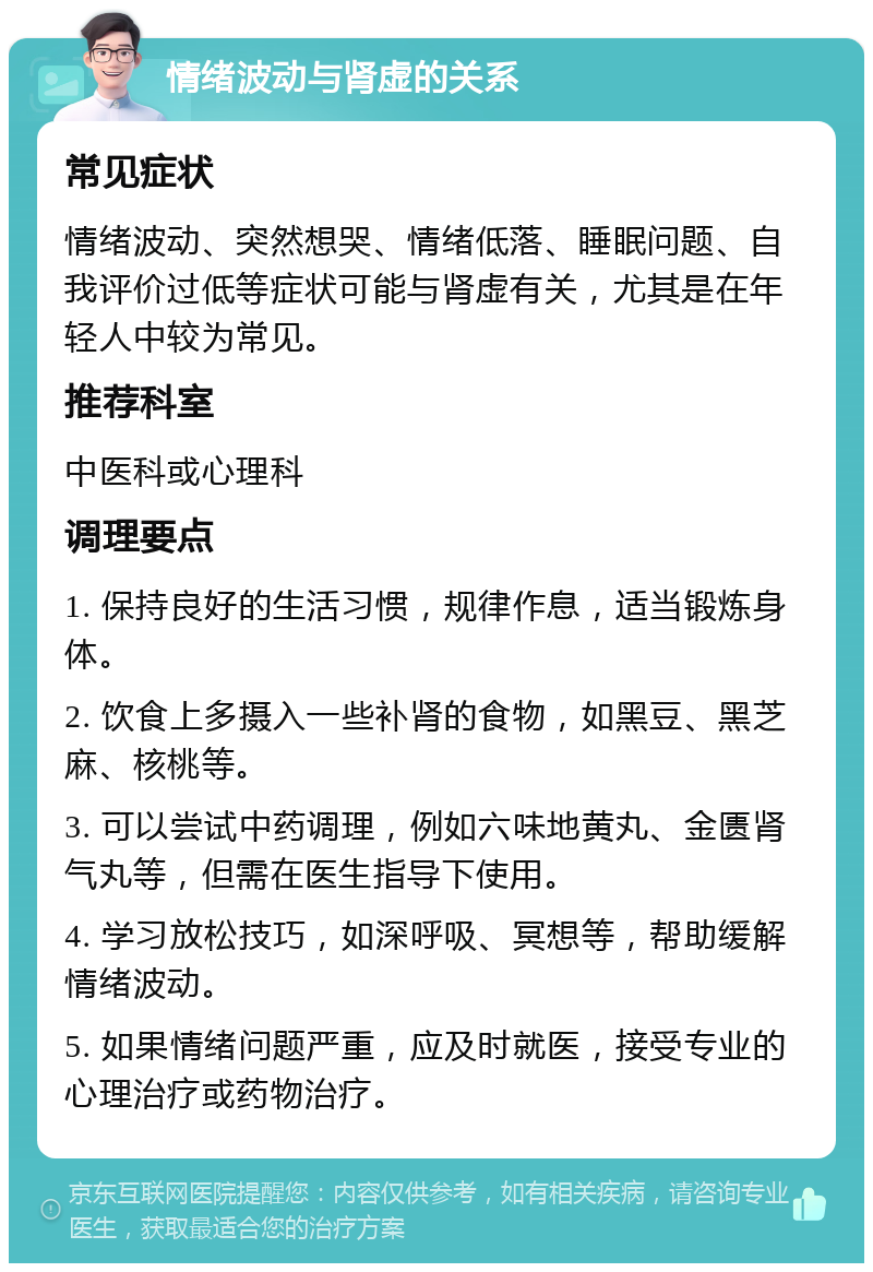 情绪波动与肾虚的关系 常见症状 情绪波动、突然想哭、情绪低落、睡眠问题、自我评价过低等症状可能与肾虚有关，尤其是在年轻人中较为常见。 推荐科室 中医科或心理科 调理要点 1. 保持良好的生活习惯，规律作息，适当锻炼身体。 2. 饮食上多摄入一些补肾的食物，如黑豆、黑芝麻、核桃等。 3. 可以尝试中药调理，例如六味地黄丸、金匮肾气丸等，但需在医生指导下使用。 4. 学习放松技巧，如深呼吸、冥想等，帮助缓解情绪波动。 5. 如果情绪问题严重，应及时就医，接受专业的心理治疗或药物治疗。