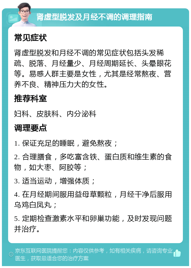 肾虚型脱发及月经不调的调理指南 常见症状 肾虚型脱发和月经不调的常见症状包括头发稀疏、脱落、月经量少、月经周期延长、头晕眼花等。易感人群主要是女性，尤其是经常熬夜、营养不良、精神压力大的女性。 推荐科室 妇科、皮肤科、内分泌科 调理要点 1. 保证充足的睡眠，避免熬夜； 2. 合理膳食，多吃富含铁、蛋白质和维生素的食物，如大枣、阿胶等； 3. 适当运动，增强体质； 4. 在月经期间服用益母草颗粒，月经干净后服用乌鸡白凤丸； 5. 定期检查激素水平和卵巢功能，及时发现问题并治疗。