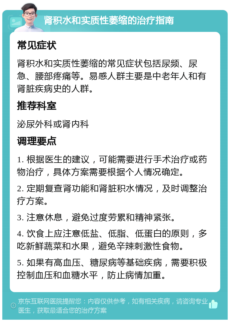 肾积水和实质性萎缩的治疗指南 常见症状 肾积水和实质性萎缩的常见症状包括尿频、尿急、腰部疼痛等。易感人群主要是中老年人和有肾脏疾病史的人群。 推荐科室 泌尿外科或肾内科 调理要点 1. 根据医生的建议，可能需要进行手术治疗或药物治疗，具体方案需要根据个人情况确定。 2. 定期复查肾功能和肾脏积水情况，及时调整治疗方案。 3. 注意休息，避免过度劳累和精神紧张。 4. 饮食上应注意低盐、低脂、低蛋白的原则，多吃新鲜蔬菜和水果，避免辛辣刺激性食物。 5. 如果有高血压、糖尿病等基础疾病，需要积极控制血压和血糖水平，防止病情加重。