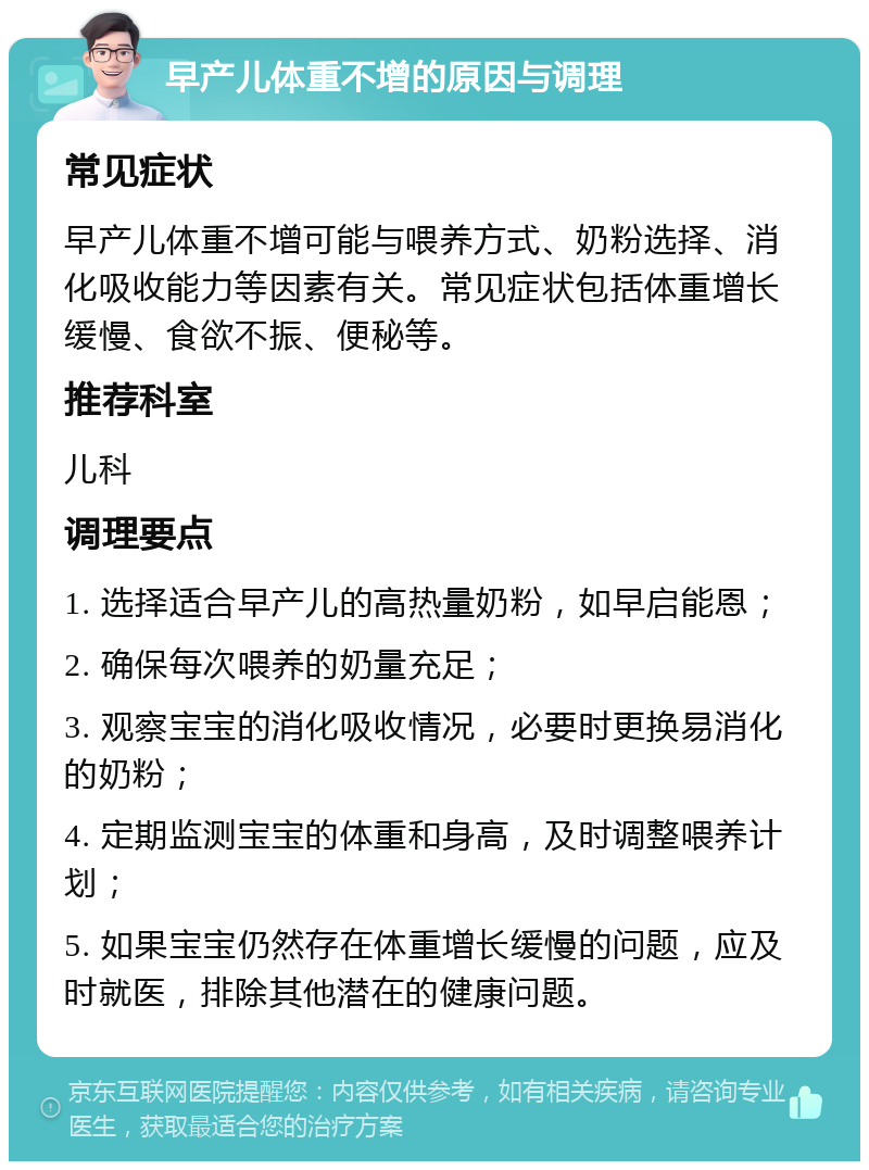 早产儿体重不增的原因与调理 常见症状 早产儿体重不增可能与喂养方式、奶粉选择、消化吸收能力等因素有关。常见症状包括体重增长缓慢、食欲不振、便秘等。 推荐科室 儿科 调理要点 1. 选择适合早产儿的高热量奶粉，如早启能恩； 2. 确保每次喂养的奶量充足； 3. 观察宝宝的消化吸收情况，必要时更换易消化的奶粉； 4. 定期监测宝宝的体重和身高，及时调整喂养计划； 5. 如果宝宝仍然存在体重增长缓慢的问题，应及时就医，排除其他潜在的健康问题。