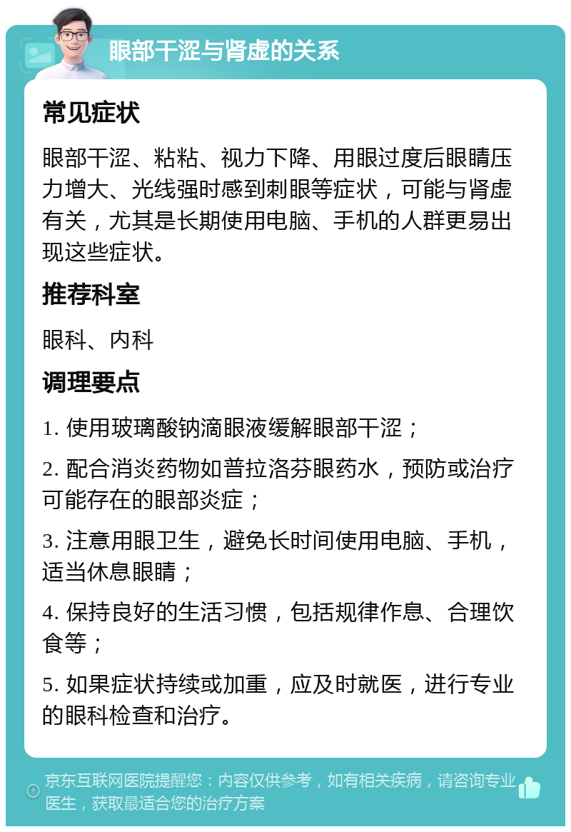 眼部干涩与肾虚的关系 常见症状 眼部干涩、粘粘、视力下降、用眼过度后眼睛压力增大、光线强时感到刺眼等症状，可能与肾虚有关，尤其是长期使用电脑、手机的人群更易出现这些症状。 推荐科室 眼科、内科 调理要点 1. 使用玻璃酸钠滴眼液缓解眼部干涩； 2. 配合消炎药物如普拉洛芬眼药水，预防或治疗可能存在的眼部炎症； 3. 注意用眼卫生，避免长时间使用电脑、手机，适当休息眼睛； 4. 保持良好的生活习惯，包括规律作息、合理饮食等； 5. 如果症状持续或加重，应及时就医，进行专业的眼科检查和治疗。