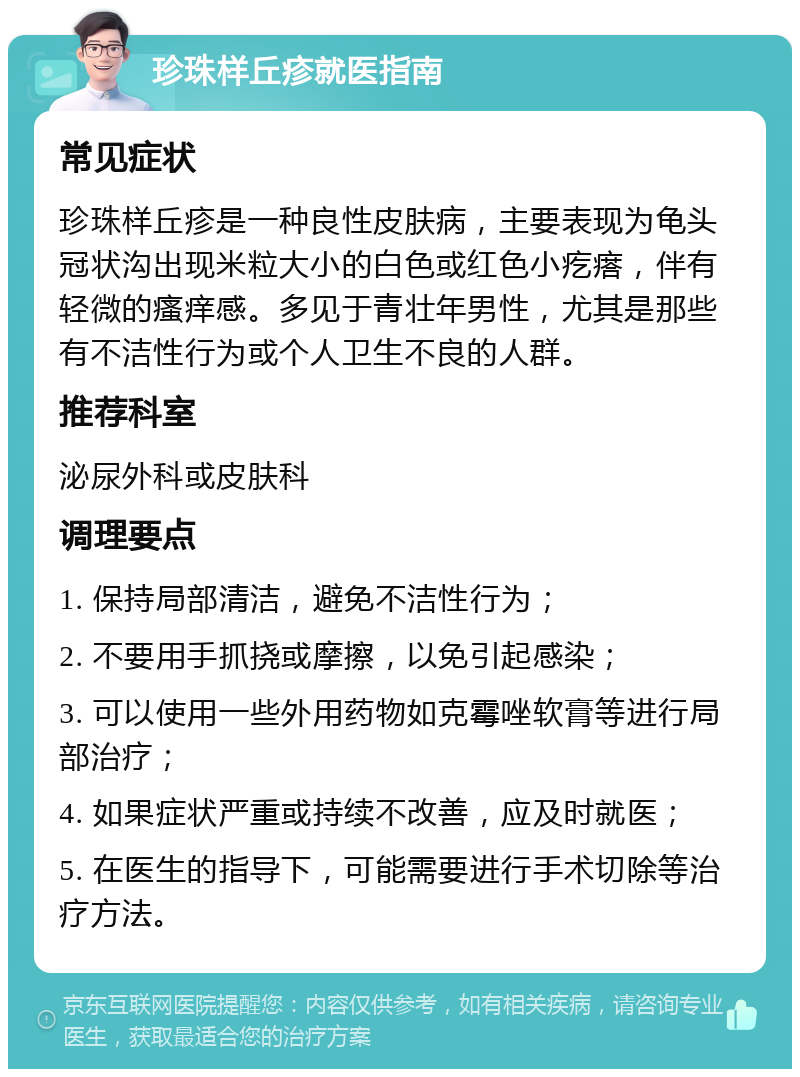 珍珠样丘疹就医指南 常见症状 珍珠样丘疹是一种良性皮肤病，主要表现为龟头冠状沟出现米粒大小的白色或红色小疙瘩，伴有轻微的瘙痒感。多见于青壮年男性，尤其是那些有不洁性行为或个人卫生不良的人群。 推荐科室 泌尿外科或皮肤科 调理要点 1. 保持局部清洁，避免不洁性行为； 2. 不要用手抓挠或摩擦，以免引起感染； 3. 可以使用一些外用药物如克霉唑软膏等进行局部治疗； 4. 如果症状严重或持续不改善，应及时就医； 5. 在医生的指导下，可能需要进行手术切除等治疗方法。