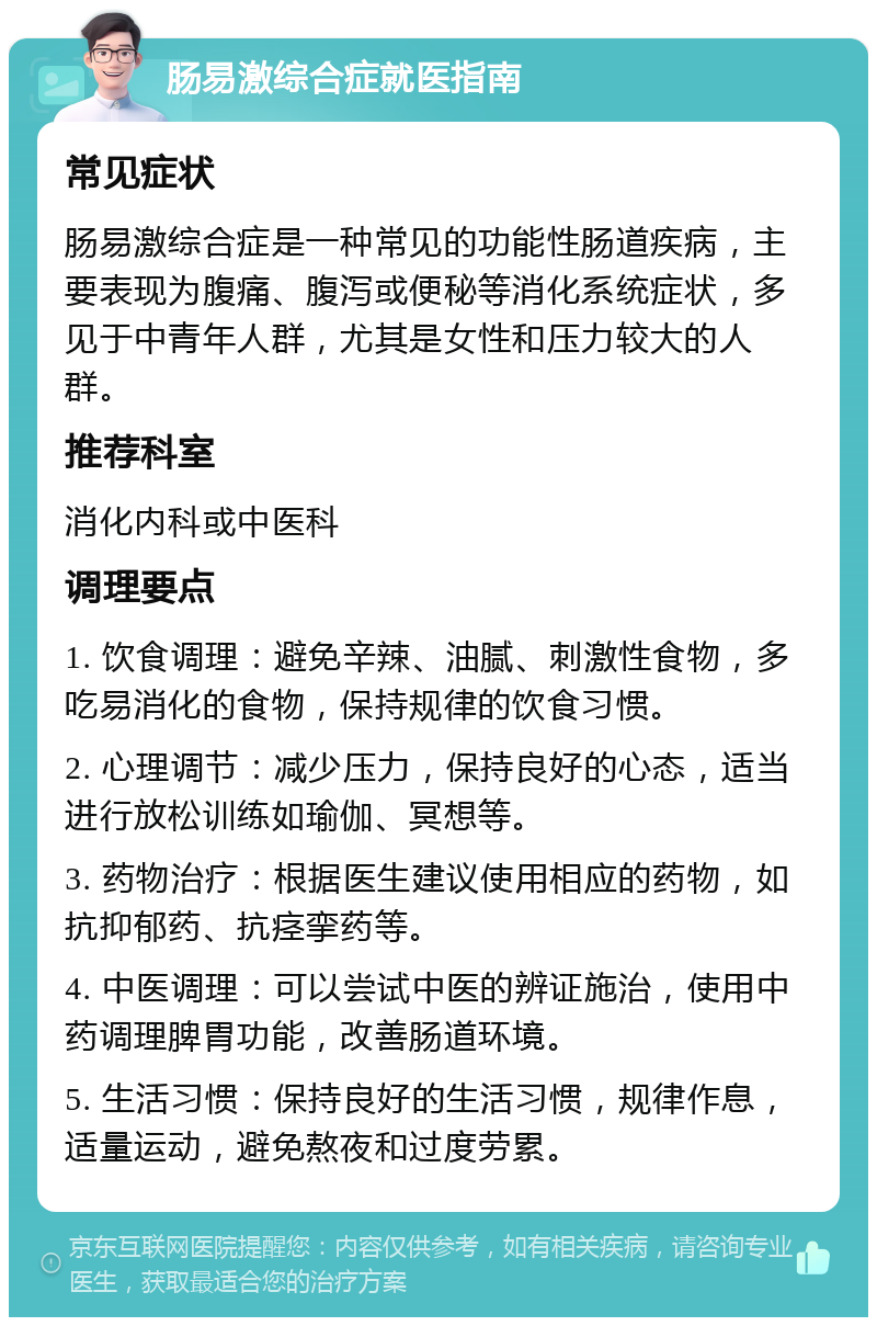 肠易激综合症就医指南 常见症状 肠易激综合症是一种常见的功能性肠道疾病，主要表现为腹痛、腹泻或便秘等消化系统症状，多见于中青年人群，尤其是女性和压力较大的人群。 推荐科室 消化内科或中医科 调理要点 1. 饮食调理：避免辛辣、油腻、刺激性食物，多吃易消化的食物，保持规律的饮食习惯。 2. 心理调节：减少压力，保持良好的心态，适当进行放松训练如瑜伽、冥想等。 3. 药物治疗：根据医生建议使用相应的药物，如抗抑郁药、抗痉挛药等。 4. 中医调理：可以尝试中医的辨证施治，使用中药调理脾胃功能，改善肠道环境。 5. 生活习惯：保持良好的生活习惯，规律作息，适量运动，避免熬夜和过度劳累。