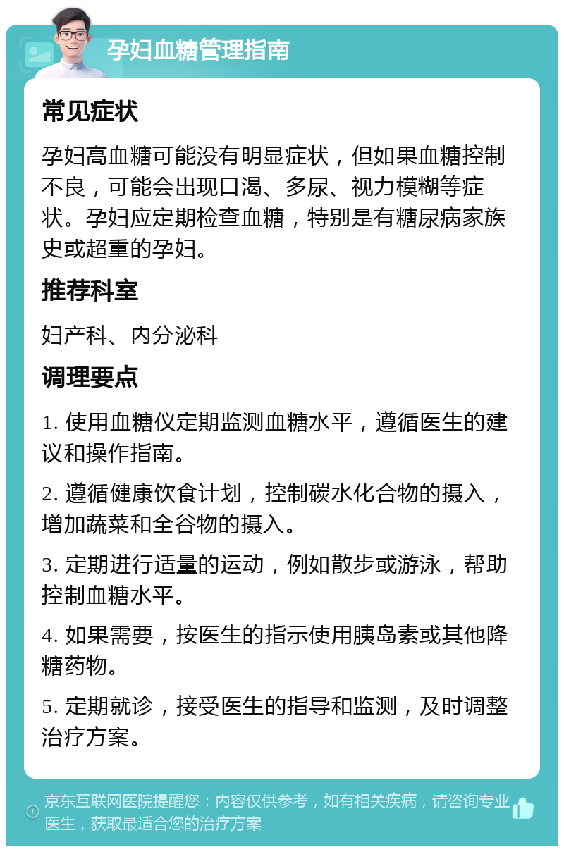 孕妇血糖管理指南 常见症状 孕妇高血糖可能没有明显症状，但如果血糖控制不良，可能会出现口渴、多尿、视力模糊等症状。孕妇应定期检查血糖，特别是有糖尿病家族史或超重的孕妇。 推荐科室 妇产科、内分泌科 调理要点 1. 使用血糖仪定期监测血糖水平，遵循医生的建议和操作指南。 2. 遵循健康饮食计划，控制碳水化合物的摄入，增加蔬菜和全谷物的摄入。 3. 定期进行适量的运动，例如散步或游泳，帮助控制血糖水平。 4. 如果需要，按医生的指示使用胰岛素或其他降糖药物。 5. 定期就诊，接受医生的指导和监测，及时调整治疗方案。