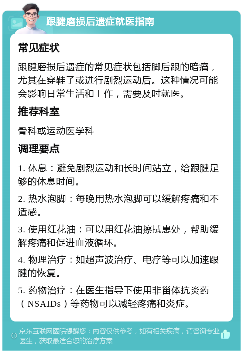 跟腱磨损后遗症就医指南 常见症状 跟腱磨损后遗症的常见症状包括脚后跟的暗痛，尤其在穿鞋子或进行剧烈运动后。这种情况可能会影响日常生活和工作，需要及时就医。 推荐科室 骨科或运动医学科 调理要点 1. 休息：避免剧烈运动和长时间站立，给跟腱足够的休息时间。 2. 热水泡脚：每晚用热水泡脚可以缓解疼痛和不适感。 3. 使用红花油：可以用红花油擦拭患处，帮助缓解疼痛和促进血液循环。 4. 物理治疗：如超声波治疗、电疗等可以加速跟腱的恢复。 5. 药物治疗：在医生指导下使用非甾体抗炎药（NSAIDs）等药物可以减轻疼痛和炎症。