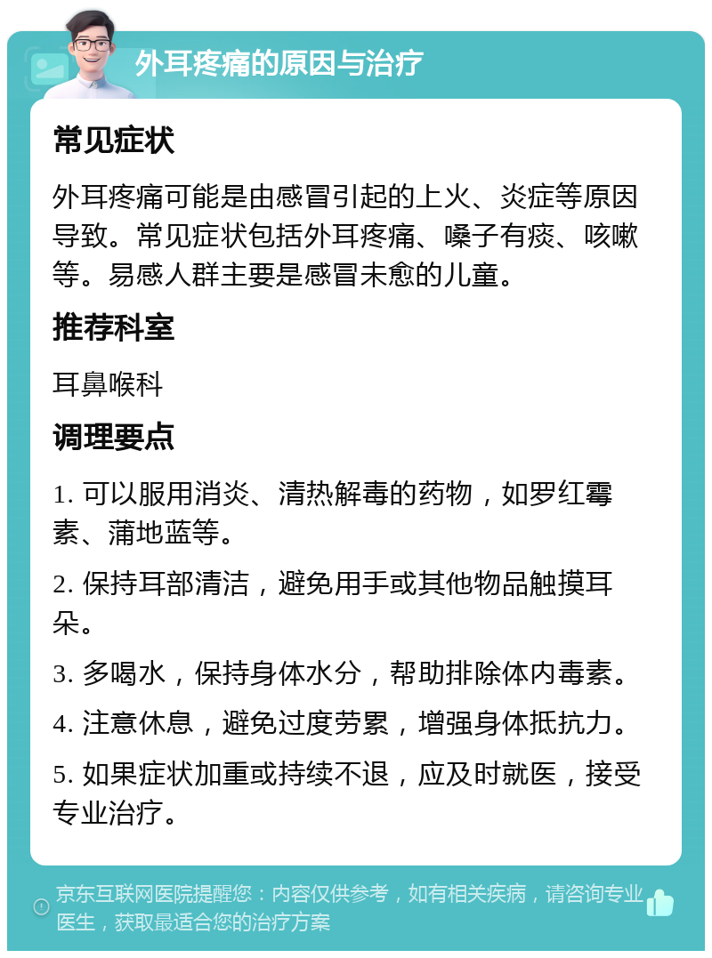 外耳疼痛的原因与治疗 常见症状 外耳疼痛可能是由感冒引起的上火、炎症等原因导致。常见症状包括外耳疼痛、嗓子有痰、咳嗽等。易感人群主要是感冒未愈的儿童。 推荐科室 耳鼻喉科 调理要点 1. 可以服用消炎、清热解毒的药物，如罗红霉素、蒲地蓝等。 2. 保持耳部清洁，避免用手或其他物品触摸耳朵。 3. 多喝水，保持身体水分，帮助排除体内毒素。 4. 注意休息，避免过度劳累，增强身体抵抗力。 5. 如果症状加重或持续不退，应及时就医，接受专业治疗。