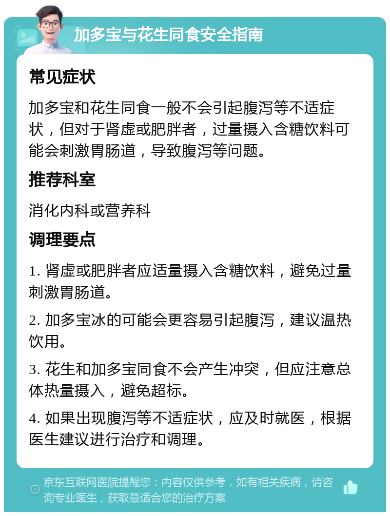 加多宝与花生同食安全指南 常见症状 加多宝和花生同食一般不会引起腹泻等不适症状，但对于肾虚或肥胖者，过量摄入含糖饮料可能会刺激胃肠道，导致腹泻等问题。 推荐科室 消化内科或营养科 调理要点 1. 肾虚或肥胖者应适量摄入含糖饮料，避免过量刺激胃肠道。 2. 加多宝冰的可能会更容易引起腹泻，建议温热饮用。 3. 花生和加多宝同食不会产生冲突，但应注意总体热量摄入，避免超标。 4. 如果出现腹泻等不适症状，应及时就医，根据医生建议进行治疗和调理。