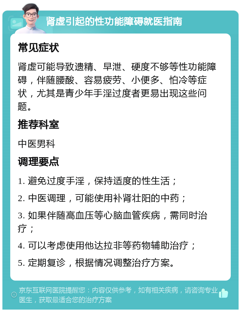 肾虚引起的性功能障碍就医指南 常见症状 肾虚可能导致遗精、早泄、硬度不够等性功能障碍，伴随腰酸、容易疲劳、小便多、怕冷等症状，尤其是青少年手淫过度者更易出现这些问题。 推荐科室 中医男科 调理要点 1. 避免过度手淫，保持适度的性生活； 2. 中医调理，可能使用补肾壮阳的中药； 3. 如果伴随高血压等心脑血管疾病，需同时治疗； 4. 可以考虑使用他达拉非等药物辅助治疗； 5. 定期复诊，根据情况调整治疗方案。