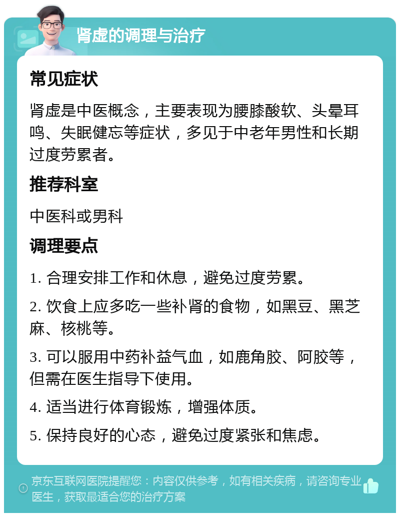 肾虚的调理与治疗 常见症状 肾虚是中医概念，主要表现为腰膝酸软、头晕耳鸣、失眠健忘等症状，多见于中老年男性和长期过度劳累者。 推荐科室 中医科或男科 调理要点 1. 合理安排工作和休息，避免过度劳累。 2. 饮食上应多吃一些补肾的食物，如黑豆、黑芝麻、核桃等。 3. 可以服用中药补益气血，如鹿角胶、阿胶等，但需在医生指导下使用。 4. 适当进行体育锻炼，增强体质。 5. 保持良好的心态，避免过度紧张和焦虑。