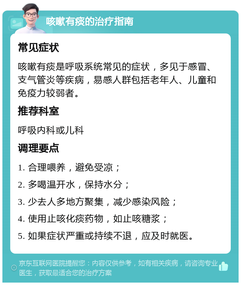 咳嗽有痰的治疗指南 常见症状 咳嗽有痰是呼吸系统常见的症状，多见于感冒、支气管炎等疾病，易感人群包括老年人、儿童和免疫力较弱者。 推荐科室 呼吸内科或儿科 调理要点 1. 合理喂养，避免受凉； 2. 多喝温开水，保持水分； 3. 少去人多地方聚集，减少感染风险； 4. 使用止咳化痰药物，如止咳糖浆； 5. 如果症状严重或持续不退，应及时就医。