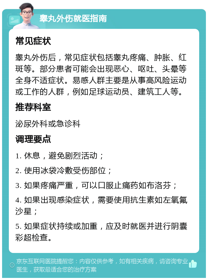 睾丸外伤就医指南 常见症状 睾丸外伤后，常见症状包括睾丸疼痛、肿胀、红斑等。部分患者可能会出现恶心、呕吐、头晕等全身不适症状。易感人群主要是从事高风险运动或工作的人群，例如足球运动员、建筑工人等。 推荐科室 泌尿外科或急诊科 调理要点 1. 休息，避免剧烈活动； 2. 使用冰袋冷敷受伤部位； 3. 如果疼痛严重，可以口服止痛药如布洛芬； 4. 如果出现感染症状，需要使用抗生素如左氧氟沙星； 5. 如果症状持续或加重，应及时就医并进行阴囊彩超检查。