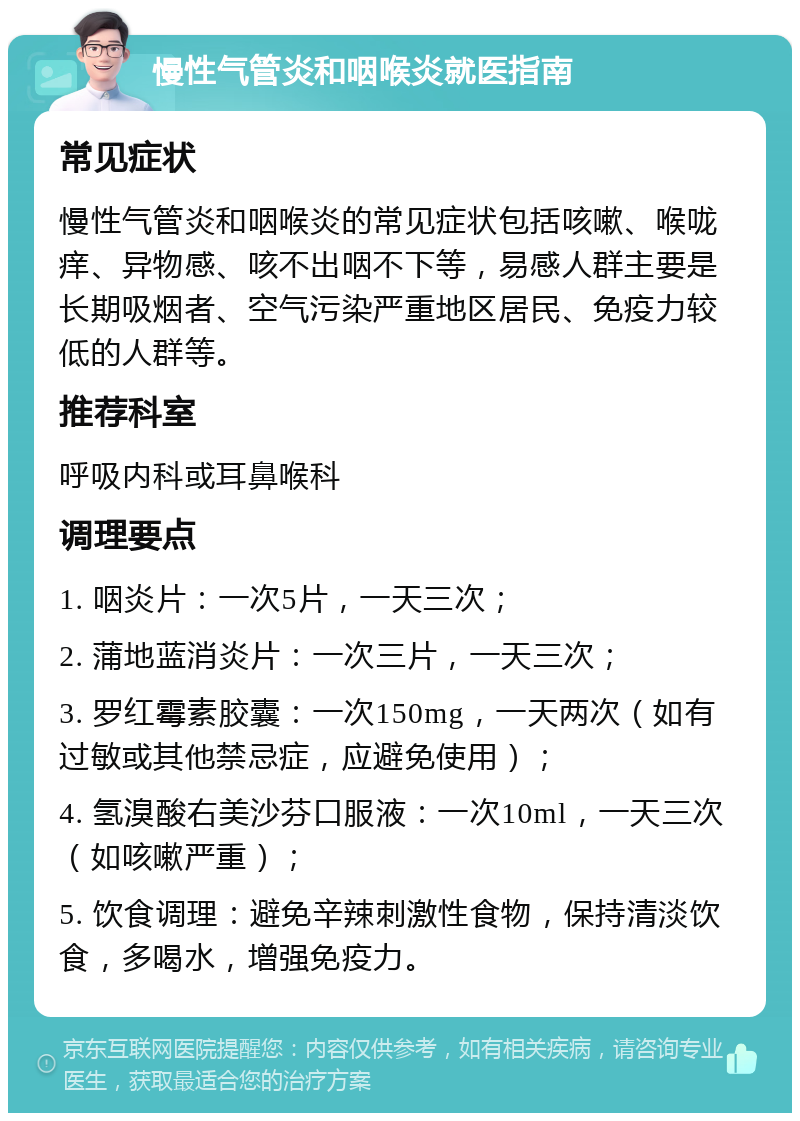 慢性气管炎和咽喉炎就医指南 常见症状 慢性气管炎和咽喉炎的常见症状包括咳嗽、喉咙痒、异物感、咳不出咽不下等，易感人群主要是长期吸烟者、空气污染严重地区居民、免疫力较低的人群等。 推荐科室 呼吸内科或耳鼻喉科 调理要点 1. 咽炎片：一次5片，一天三次； 2. 蒲地蓝消炎片：一次三片，一天三次； 3. 罗红霉素胶囊：一次150mg，一天两次（如有过敏或其他禁忌症，应避免使用）； 4. 氢溴酸右美沙芬口服液：一次10ml，一天三次（如咳嗽严重）； 5. 饮食调理：避免辛辣刺激性食物，保持清淡饮食，多喝水，增强免疫力。