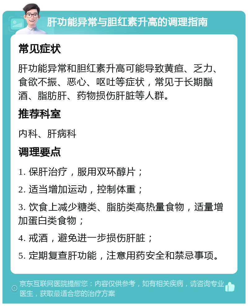 肝功能异常与胆红素升高的调理指南 常见症状 肝功能异常和胆红素升高可能导致黄疸、乏力、食欲不振、恶心、呕吐等症状，常见于长期酗酒、脂肪肝、药物损伤肝脏等人群。 推荐科室 内科、肝病科 调理要点 1. 保肝治疗，服用双环醇片； 2. 适当增加运动，控制体重； 3. 饮食上减少糖类、脂肪类高热量食物，适量增加蛋白类食物； 4. 戒酒，避免进一步损伤肝脏； 5. 定期复查肝功能，注意用药安全和禁忌事项。