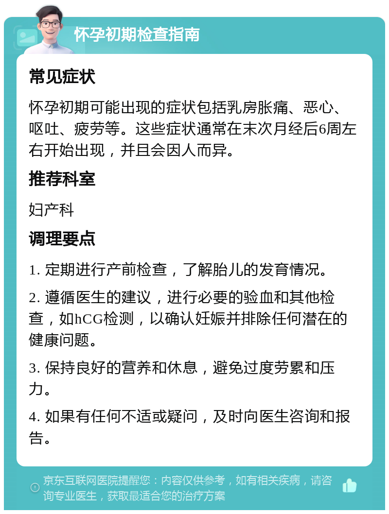 怀孕初期检查指南 常见症状 怀孕初期可能出现的症状包括乳房胀痛、恶心、呕吐、疲劳等。这些症状通常在末次月经后6周左右开始出现，并且会因人而异。 推荐科室 妇产科 调理要点 1. 定期进行产前检查，了解胎儿的发育情况。 2. 遵循医生的建议，进行必要的验血和其他检查，如hCG检测，以确认妊娠并排除任何潜在的健康问题。 3. 保持良好的营养和休息，避免过度劳累和压力。 4. 如果有任何不适或疑问，及时向医生咨询和报告。