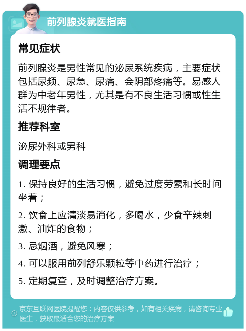 前列腺炎就医指南 常见症状 前列腺炎是男性常见的泌尿系统疾病，主要症状包括尿频、尿急、尿痛、会阴部疼痛等。易感人群为中老年男性，尤其是有不良生活习惯或性生活不规律者。 推荐科室 泌尿外科或男科 调理要点 1. 保持良好的生活习惯，避免过度劳累和长时间坐着； 2. 饮食上应清淡易消化，多喝水，少食辛辣刺激、油炸的食物； 3. 忌烟酒，避免风寒； 4. 可以服用前列舒乐颗粒等中药进行治疗； 5. 定期复查，及时调整治疗方案。