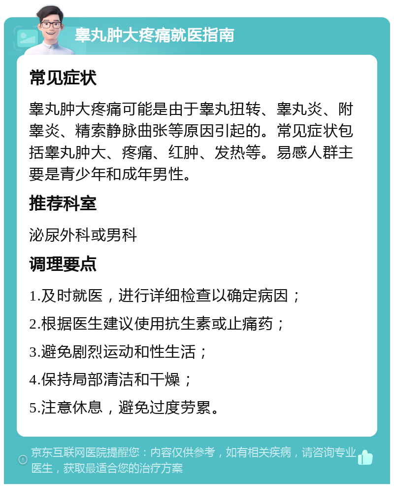 睾丸肿大疼痛就医指南 常见症状 睾丸肿大疼痛可能是由于睾丸扭转、睾丸炎、附睾炎、精索静脉曲张等原因引起的。常见症状包括睾丸肿大、疼痛、红肿、发热等。易感人群主要是青少年和成年男性。 推荐科室 泌尿外科或男科 调理要点 1.及时就医，进行详细检查以确定病因； 2.根据医生建议使用抗生素或止痛药； 3.避免剧烈运动和性生活； 4.保持局部清洁和干燥； 5.注意休息，避免过度劳累。