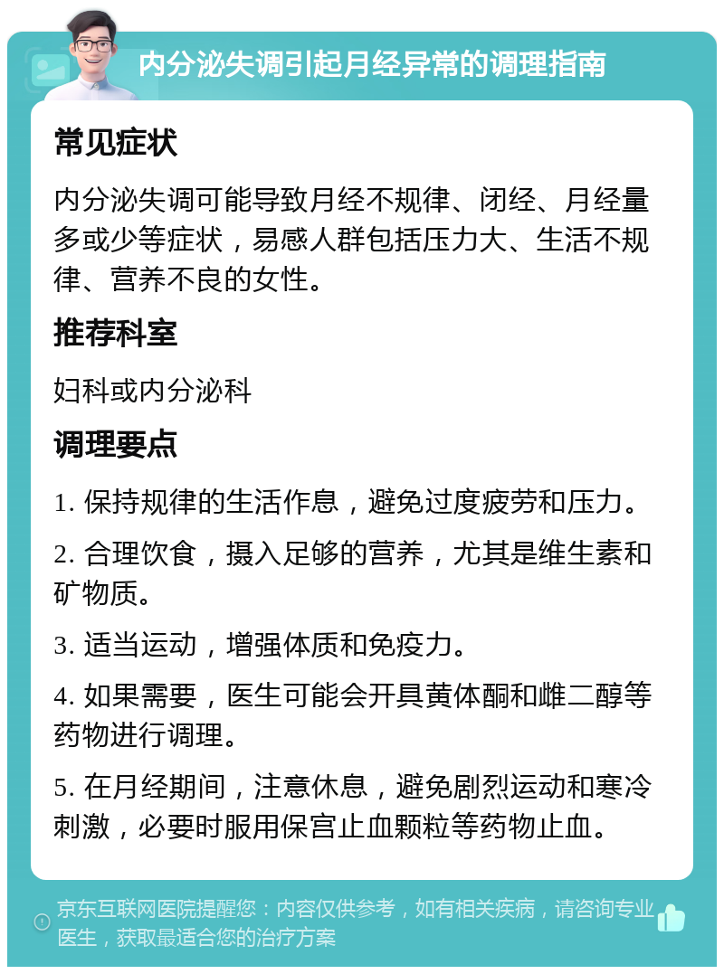 内分泌失调引起月经异常的调理指南 常见症状 内分泌失调可能导致月经不规律、闭经、月经量多或少等症状，易感人群包括压力大、生活不规律、营养不良的女性。 推荐科室 妇科或内分泌科 调理要点 1. 保持规律的生活作息，避免过度疲劳和压力。 2. 合理饮食，摄入足够的营养，尤其是维生素和矿物质。 3. 适当运动，增强体质和免疫力。 4. 如果需要，医生可能会开具黄体酮和雌二醇等药物进行调理。 5. 在月经期间，注意休息，避免剧烈运动和寒冷刺激，必要时服用保宫止血颗粒等药物止血。