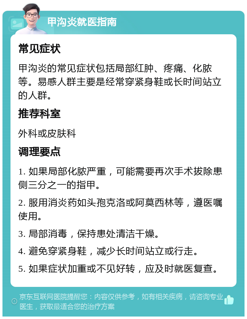 甲沟炎就医指南 常见症状 甲沟炎的常见症状包括局部红肿、疼痛、化脓等。易感人群主要是经常穿紧身鞋或长时间站立的人群。 推荐科室 外科或皮肤科 调理要点 1. 如果局部化脓严重，可能需要再次手术拔除患侧三分之一的指甲。 2. 服用消炎药如头孢克洛或阿莫西林等，遵医嘱使用。 3. 局部消毒，保持患处清洁干燥。 4. 避免穿紧身鞋，减少长时间站立或行走。 5. 如果症状加重或不见好转，应及时就医复查。