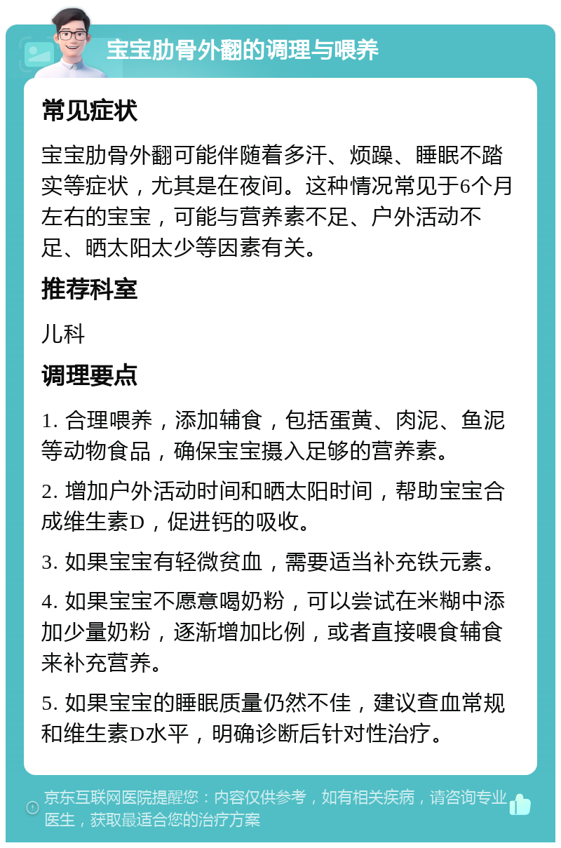 宝宝肋骨外翻的调理与喂养 常见症状 宝宝肋骨外翻可能伴随着多汗、烦躁、睡眠不踏实等症状，尤其是在夜间。这种情况常见于6个月左右的宝宝，可能与营养素不足、户外活动不足、晒太阳太少等因素有关。 推荐科室 儿科 调理要点 1. 合理喂养，添加辅食，包括蛋黄、肉泥、鱼泥等动物食品，确保宝宝摄入足够的营养素。 2. 增加户外活动时间和晒太阳时间，帮助宝宝合成维生素D，促进钙的吸收。 3. 如果宝宝有轻微贫血，需要适当补充铁元素。 4. 如果宝宝不愿意喝奶粉，可以尝试在米糊中添加少量奶粉，逐渐增加比例，或者直接喂食辅食来补充营养。 5. 如果宝宝的睡眠质量仍然不佳，建议查血常规和维生素D水平，明确诊断后针对性治疗。