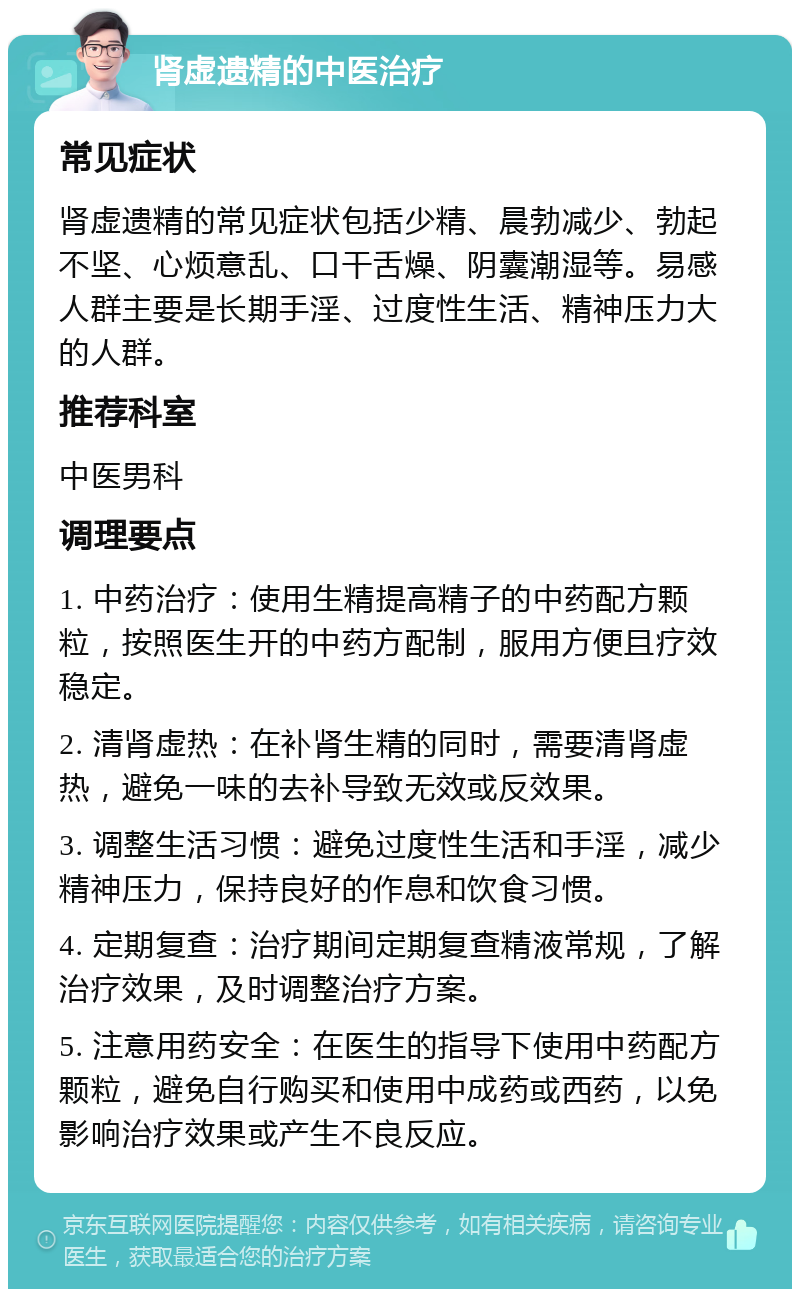 肾虚遗精的中医治疗 常见症状 肾虚遗精的常见症状包括少精、晨勃减少、勃起不坚、心烦意乱、口干舌燥、阴囊潮湿等。易感人群主要是长期手淫、过度性生活、精神压力大的人群。 推荐科室 中医男科 调理要点 1. 中药治疗：使用生精提高精子的中药配方颗粒，按照医生开的中药方配制，服用方便且疗效稳定。 2. 清肾虚热：在补肾生精的同时，需要清肾虚热，避免一味的去补导致无效或反效果。 3. 调整生活习惯：避免过度性生活和手淫，减少精神压力，保持良好的作息和饮食习惯。 4. 定期复查：治疗期间定期复查精液常规，了解治疗效果，及时调整治疗方案。 5. 注意用药安全：在医生的指导下使用中药配方颗粒，避免自行购买和使用中成药或西药，以免影响治疗效果或产生不良反应。