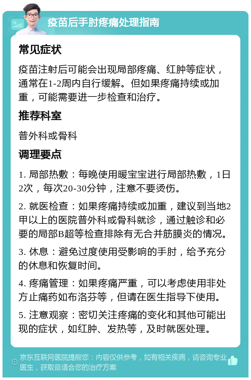 疫苗后手肘疼痛处理指南 常见症状 疫苗注射后可能会出现局部疼痛、红肿等症状，通常在1-2周内自行缓解。但如果疼痛持续或加重，可能需要进一步检查和治疗。 推荐科室 普外科或骨科 调理要点 1. 局部热敷：每晚使用暖宝宝进行局部热敷，1日2次，每次20-30分钟，注意不要烫伤。 2. 就医检查：如果疼痛持续或加重，建议到当地2甲以上的医院普外科或骨科就诊，通过触诊和必要的局部B超等检查排除有无合并筋膜炎的情况。 3. 休息：避免过度使用受影响的手肘，给予充分的休息和恢复时间。 4. 疼痛管理：如果疼痛严重，可以考虑使用非处方止痛药如布洛芬等，但请在医生指导下使用。 5. 注意观察：密切关注疼痛的变化和其他可能出现的症状，如红肿、发热等，及时就医处理。