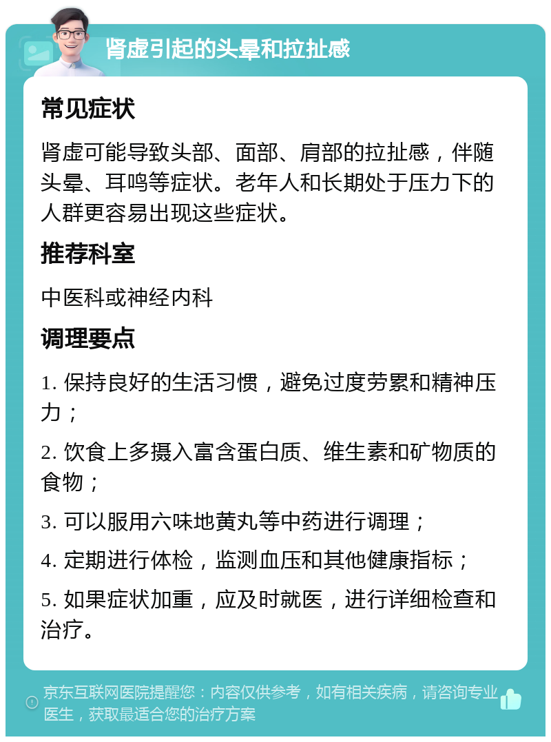 肾虚引起的头晕和拉扯感 常见症状 肾虚可能导致头部、面部、肩部的拉扯感，伴随头晕、耳鸣等症状。老年人和长期处于压力下的人群更容易出现这些症状。 推荐科室 中医科或神经内科 调理要点 1. 保持良好的生活习惯，避免过度劳累和精神压力； 2. 饮食上多摄入富含蛋白质、维生素和矿物质的食物； 3. 可以服用六味地黄丸等中药进行调理； 4. 定期进行体检，监测血压和其他健康指标； 5. 如果症状加重，应及时就医，进行详细检查和治疗。