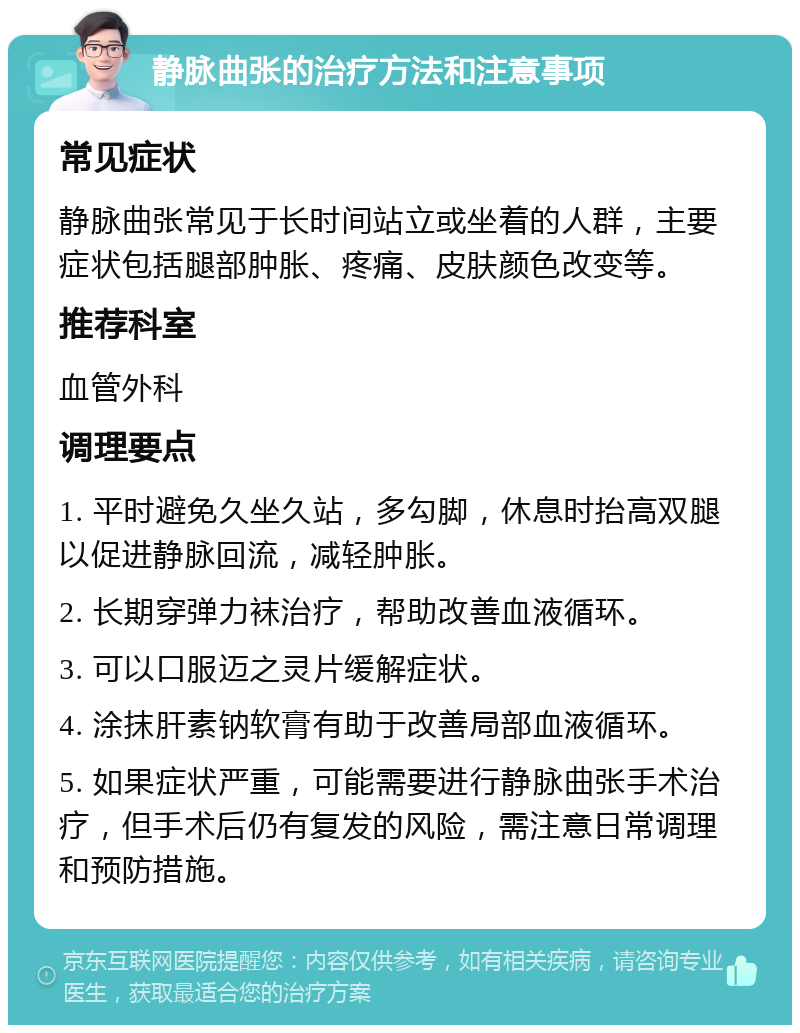 静脉曲张的治疗方法和注意事项 常见症状 静脉曲张常见于长时间站立或坐着的人群，主要症状包括腿部肿胀、疼痛、皮肤颜色改变等。 推荐科室 血管外科 调理要点 1. 平时避免久坐久站，多勾脚，休息时抬高双腿以促进静脉回流，减轻肿胀。 2. 长期穿弹力袜治疗，帮助改善血液循环。 3. 可以口服迈之灵片缓解症状。 4. 涂抹肝素钠软膏有助于改善局部血液循环。 5. 如果症状严重，可能需要进行静脉曲张手术治疗，但手术后仍有复发的风险，需注意日常调理和预防措施。